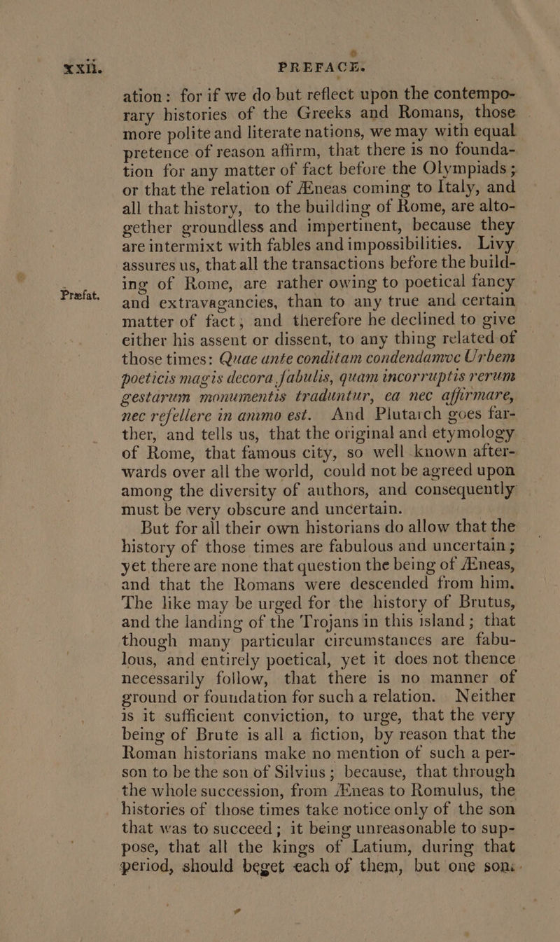 Prefat. ) ation: for if we do but reflect upon the contempo- rary histories of the Greeks and Romans, those more polite and literate nations, we may with equal pretence of reason affirm, that there is no founda- tion for any matter of fact befure the Olympiads ; or that the relation of AEneas coming to Italy, and all that history, to the building of Rome, are alto- gether groundless and impertinent, because they are intermixt with fables and impossibilities. Livy assures us, that all the transactions before the build- ing of Rome, are rather owing to poetical fancy and extravagancies, than to any true and certain matter of fact; and therefore he declined to give either his assent or dissent, to any thing related of those times: Quae unte conditam condendamve Urbem poeticis magis decora fabulis, quam incorruptis rerum gestarum monumentis traduntur, ea nec afirmare, nec refellere in anvmo est. And Plutarch goes far- ther, and tells us, that the original and etymology of Rome, that famous city, so well known after- wards over all the world, could notbeagreedupon | among the diversity of authors, and consequently — must be very obscure and uncertain. But for all their own historians do allow that the history of those times are fabulous and uncertain ; yet there are none that question the being of Atneas, and that the Romans were descended from him, The like may be urged for the history of Brutus, and the landing of the Trojans in this island; that though many particular circumstances are fabu- lous, and entirely poetical, yet it does not thence necessarily follow, that there is no manner of ground or foundation for such a relation. Neither 1s it sufficient conviction, to urge, that the very being of Brute is all a fiction, by reason that the Roman historians make no mention of such a per- son to be the son of Silvius ; because, that through the whole succession, from /Eneas to Romulus, the histories of those times take notice only of the son that was to succeed; it being unreasonable to sup- pose, that all the kings of Latium, during that 7°