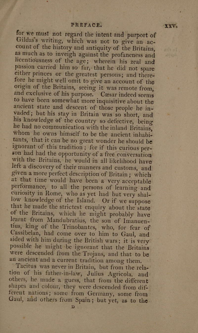 for we must not regard the intent and putport of Gildas’s writing, which was not to give an.ac- count of the history and antiquity of the Britains, as much as to inveigh against the profaneness and licentiousness of the age; wherein his zeal and passion carried him so far,-that he did not spare either princes or the greatest persons; and there= fore he might well omit to give an account of the origin of the Britains, seeing it was remote from, and exclusive of his purpose. Casar indeed seems to have been somewhat more inquisitive about the ancient state and descent of those people he in- vaded; but his stay in Britain was so short, and his knowledge of the country so defective, being he had no communication with the inland Britains, whom he owns himself to be the ancient inhabi- tants, that it cam be no great wonder he should be ignorant of this tradition; for if this curious per- son had had the opportunity of a free conversation with the Britains, he would in all likelihood have left a discovery of their manners and customs, and given a more perfect description of Britain; which at that time would have been a very acceptable performance, to all the persons of learning and curiosity in Rome, who as yet had but very shal- low knowledge of the Island. Or if we suppose that he made the strictest enquiry ‘about the state of the Britains, which he might probably have learnt from Mandubratius, the son of Imanuen- tius, king of the Trinobantes, who, for fear of Cassibelan, had come over to him to Gaul, and were descended from the Trojans, and that to be an ancient and a current tradition among them. tion of his father-in-law, Julius Agricola, and others, he made a guess, that from the different ferent nations; some from Germany, some from Gaul, and others from Spain; but yet, as to the )