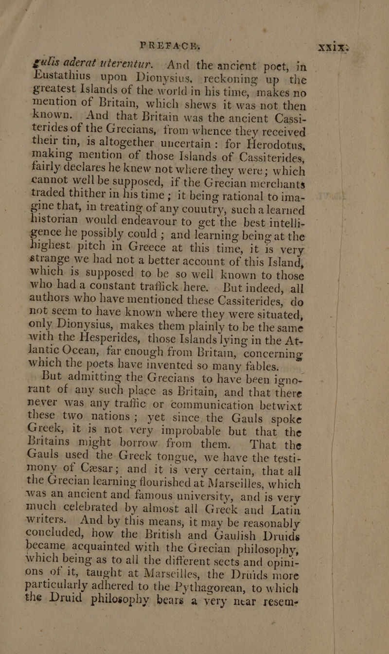 Eustathius upon Dionysius, reckoning up the greatest Islands of the world in his time, makes no mention of Britain, which shews it was not then Known. And that Britain was the ancient Cassi- terides of the Grecians, from whence they received their tin, is altogether uncertain: for Herodotus, making mention of those Islands of Cassiterides, fairly declares he knew not where they were; which cannot well be supposed, if the Grecian merchants traded thither in his time ; it being rational to ima- gine that, in treating of any couutry, sucha learned historian would endeavour to get the best intelli- highest. pitch in Greece at this time, it is very strange we had not a better account of this Island, which is supposed to be so well known to those who had a constant traffick here. But indeed, all authors who have mentioned these Cassiterides, do not seem to have known where they were situated, only Dionysius, makes them plainly to be the same with the Hesperides, those Islands lying in the At, lantic Ocean, far enough from Britain, concerning which the poets have invented so many fables. rant of any such place as Britain, and that there never was any tratlic or communication betwixt these two nations; yet since. the Gauls spoke Greek, it is not very improbable but that the Britains might borrow. from them. That the Gauls used the Greek tongue, we have the testi- mony of Ceesar; and it is very certain, that all the Grecian learning flourished at Marseilles, which was an ancient and famous university, and is very much celebrated by almost all Greek and Latin writers. And by this means, it may be reasonably concluded, how the British and Gaulish Druids became acquainted with the Grecian philosophy, which being as to all the different sects and opini- ons of it, taught at Marseilles, the Druids more particularly adhered to the Pythagorean, to which the Druid philosophy bears avery near resem&lt;
