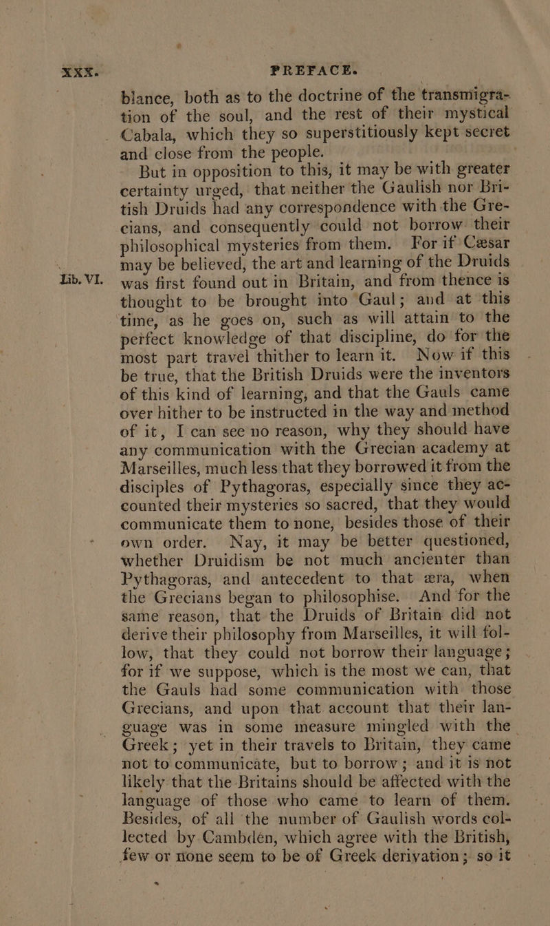 Lib. VI. blance, both as to the doctrine of the transmigra- tion of the soul, and the rest of their mystical and close from the people. But in opposition to this, it may be with greater certainty urged, that neither the Gaulish nor bri- tish Druids had any correspondence with the Gre- cians, and consequently could not borrow: their philosophical mysteries from them. For if Cesar may be believed, the art and learning of the Druids — was first found out in Britain, and from thence is thought to be brought into Gaul; and at this peifect knowledge of that discipline, do for the most part travel thither to learn it. Now if this be true, that the British Druids were the inventors of this kind of learning, and that the Gauls came over hither to be instructed in the way and method of it, I can see no reason, why they should have any communication with the Grecian academy at Marseilles, much less that they borrowed it from the disciples of Pythagoras, especially since they ac- counted their mysteries so sacred, that they would communicate them to none, besides those of their own order. Nay, it may be better questioned, whether Druidism be not much ancienter than Pythagoras, and antecedent to that era, when the Grecians began to philosophise. And for the same reason, that the Druids of Britain did not derive their philosophy from Marseilles, it will fol- low, that they could not borrow their language; for if we suppose, which is the most we can, that the Gauls had some communication with those Grecians, and upon that account that their lan- guage was in some measure mingled with the. Greek ; yet in their travels to Britain, they came not to communicate, but to borrow; and it is not likely that the Britains should be affected with the language of those who came to learn of them. Besides, of all the number of Gaulish words col- lected by Cambdeén, which agree with the British, %
