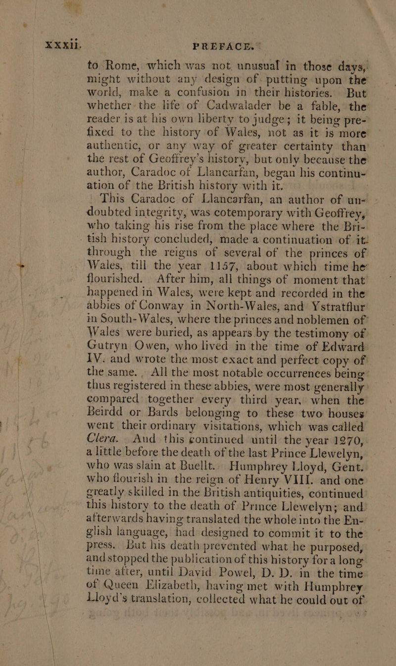 to Rome, which was not. unusual in those days,. might without any design of. putting upon the world, make a confusion in their histories. But whether the life of Cadwalader be a fable, the reader is at his own liberty to judge; it being pre- fixed to the history of Wales, not as it is more authentic, or any way of greater certainty than the rest of Geoffrey’s history, but only because the author, Caradoc of Llancarfan, began his continu- ation of the British history with it. bea This Caradoc of Llancarfan, an author of un- - doubted integrity, was cotemporary with Geoffrey, who taking his rise from the place where the Bri- tish history concluded, made a continuation of it: through the reigns of several of the princes of Wales, till the year 1157, about which time he flourished. After him, all things of moment that happened in Wales, were kept and recorded in the abbies of Conway in North-Wales, and Ystratflur in South- Wales, where the princes and noblemen of Wales were buried, as appears by the testimony of Gutryn Owen, who lived in the time of Edward IV. and wrote the most exact and perfect copy of the same. All the most notable occurrences being’ thus registered in these abbies, were most generally compared together every third year, when the Beirdd or Bards belonging to these two houses’ went their ordinary visitations, which was called Clera. Aud this gontinued until the year 1270, a little before the death of the last Prince Llewelyn, who was slain at Buellt.. Humphrey Lloyd, Gent. who flourish in the reign of Henry VIII. and one greatly skilled in the British antiquities, continued this history to the death of Prince Llewelyn; and. afterwards having translated the whole into the En- glish language, had designed to commit it to the press. But his death prevented what he purposed, and stopped the publication of this history fora long time after, until David Powel, D. D. in the time of Queen Elizabeth, having met with Humphrey