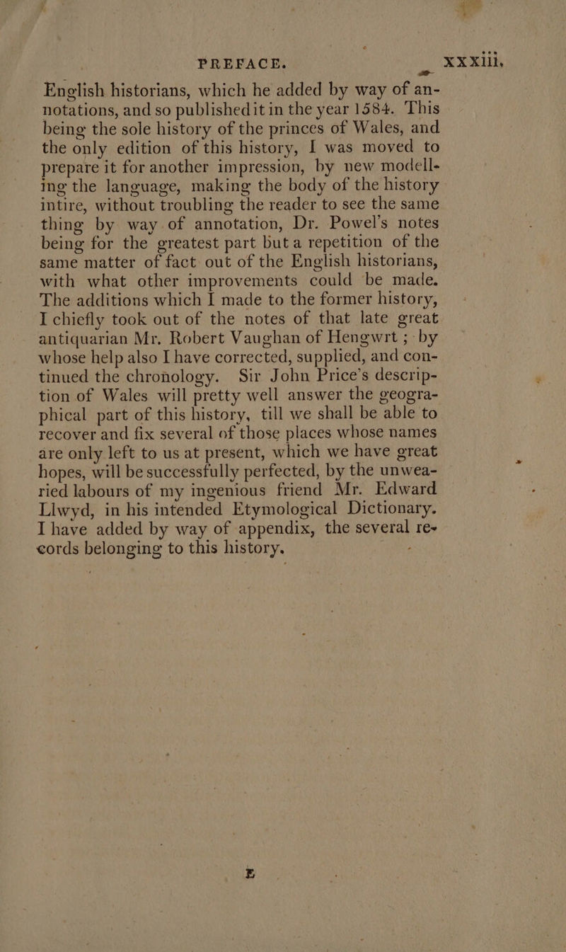 a English historians, which he added by way of an- notations, and so published it in the year 1584. This being the sole history of the princes of Wales, and the only edition of this history, I was moved to prepare it for another impression, by new modell- ing the language, making the body of the history thing by way of annotation, Dr. Powel’s notes being for the greatest part but a repetition of the same matter of fact out of the English historians, with what other improvements could be made. The additions which I made to the former history, I chiefly took out of the notes of that late great antiquarian Mr. Robert Vaughan of Hengwrt ; by whose help also I have corrected, supplied, and con- tinued the chronology. Sir John Price’s descrip- tion of Wales will pretty well answer the geogra- phical part of this history, till we shall be able to recover and fix several of those places whose names are only left to us at present, which we have great hopes, will be successfully perfected, by the unwea- ried labours of my ingenious friend Mr. Edward Llwyd, in his intended Etymological Dictionary. I have added by way of appendix, the several re- cords belonging to this history. XXXIlli.