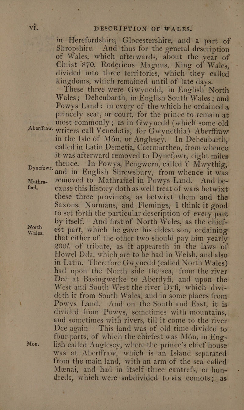 in Herefordshire, Glocestershire, and a part of Shropshire. And thus for the general description of Wales, which afterwards, about the year of Christ 870, Rodericus Magnus, King of Wales, divided into three territories, which they called Aberffraw. Dynefowr. Mathra- fael, North Wales. Mon. These three were Gwynedd, in English North Wales; Deheubarth, in English South Wales ; and Powys Land: in every of the which he ordained a princely seat, or court, for the prince to remain at most commonly ; as in Gwynedd (which some old writers call Venedotia, for Gwynethia) Aberffraw in the Isle of Mén, or Anglesey. In Deheubarth, called in Latin Demetia, Caermarthen, from whence it was afterward removed to Dynefowr, eight miles thence. In Powys, Pengwern, called Y Mwythig, and in English Shrewsbury, from whence it was removed to Mathrafaelin Powys Land. And be- cause this history doth as well treat of wars betwixt these three provinces, as betwixt them and the Saxons, Normans, and Flemings, I think it good to set forth the particular description of every part by itself. And first of North Wales, as the chief- est part, which he gave his eldest son, ordaining that either of the other two should pay him yearly 200/. of tribute, as it appeareth in the laws of Howel Dda, which are to be had in Welsh, and also in Latin. Therefore Gwynedd (called North Wales) lad upon the North side the sea, from the river Dee at Basingwerke to Aberdyfi, and upon the West and South West the river Dyfi, which divi- deth it from South Wales, and in some places from Powys Land. And on the South and East, it is divided from Powys, sometimes with mountains, and sometimes with rivers, till 1¢ come to the river Dee again. This land was of old time divided to’ four parts, of which the chiefest was Mon, in Eng- lish called Anglesey, where the prince’s chief house was at Abertiraw, which is an Island separated from the main land, with an arm of the sea called Menai, and had in itself three cantrefs, or hun- dreds, which were subdivided to six comots;_ as