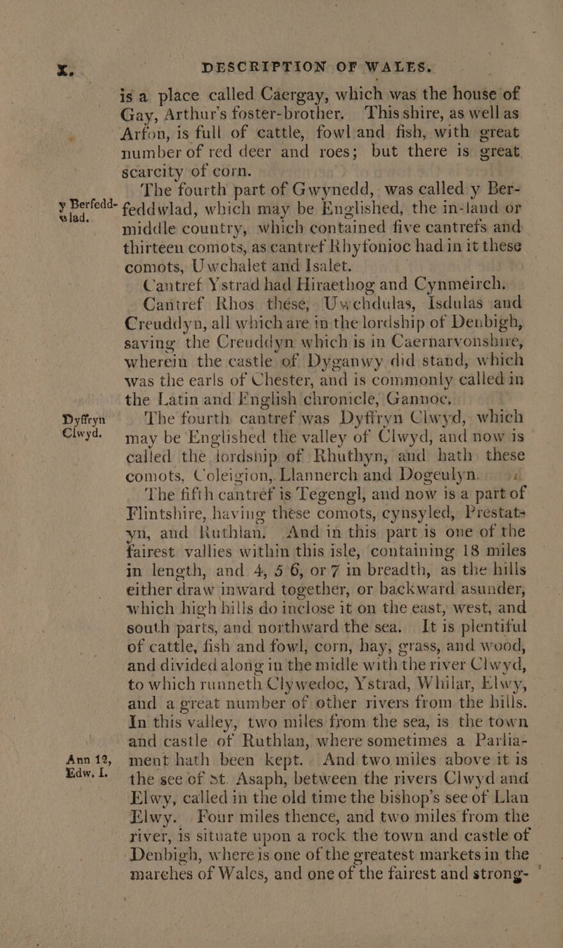 is a place called Caergay, which was the house of Gay, Arthur's foster-brother, This shire, as well as Arfon, is full of cattle, fowl and fish, with great number of red deer and roes; but there is great. scarcity of corn. The fourth part of Gwynedd, was called y Ber- feddwlad, which may be Englished, the in-land or middle country, which contained five cantrefs and thirteen comots, as cantref Rhyfonioc had in it these comots, Uwchalet and Isalet. Cantref Ystrad had Hiraethog and Cynmeirch. Cantref Rhos these, Uwechdulas, Isdulas and Creuddyn, all which are in the lordship of Denbigh, saving the Creuddyn which is in Caernarvonshire, wherein the castle of Dyganwy did stand, which was the earls of Chester, and is commonly called in the Latin and I‘nglish chronicle, Gannoc, Dyffryn The fourth cantref was Dyfiryn Clwyd, which Clwyd. may be Englished the valley of Clwyd, and now is called the jordship of Rhuthyn, and hath. these comots, Coleigion,. Llannerch and Dogeulyn. The fifth cantref is Tegengl, and now is a part of Flintshire, having these comots, cynsyled, Prestat- yn, and Ruthlan. And in this part is one of the fairest vallies within this isle, containing 18 miles in length, and 4, 56, or 7 in breadth, as the hills either draw inward together, or backward asunder, which high hills do inclose it on the east, west, and south parts, and northward the sea. It is plentiful of cattle, fish and fowl, corn, hay, grass, and wood, and divided along in the midle with the river Clwyd, to which runneth Clywedoc, Ystrad, Whilar, Elwy, and a great number of other rivers from the hills. ‘In this valley, two miles from the sea, 1s the town and castle of Ruthlan, where sometimes a Parlia- Ann 12, ment hath been kept. And two miles above it is . dw. l. the see of st. Asaph, between the rivers Clwyd and Elwy, called in the old time the bishop’s see of Llan Elwy. Four miles thence, and two miles from the | river, 1s situate upon a rock the town and castle of ‘Denbigh, where is one of the greatest markets in the — marches of Wales, and one of the fairest and strong- ~ y Berfedd- elad.