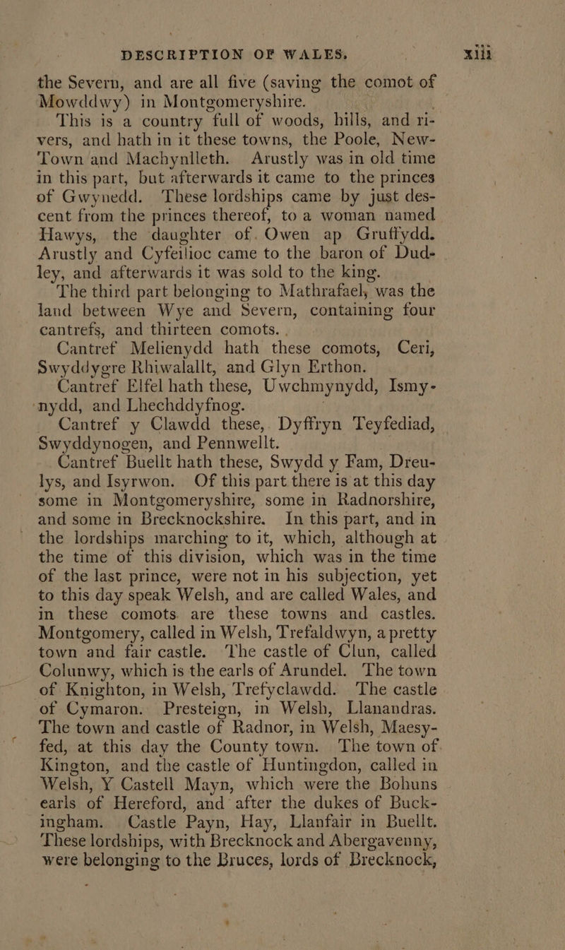 the Severn, and are all five (saving the comot of Mowddwy) in Montgomeryshire. This is a country full of woods, hills, and ri- vers, and hath in it these towns, the Poole, New- Town and Machynlleth. Arustly was in old time in this part, but afterwards it came to the princes of Gwynedd. These lordships came by just des- cent from the princes thereof, to a woman named Hawys, the daughter of. Owen ap Gruffydd. Arustly and Cyfeilioc came to the baron of Dud- ley, and afterwards it was sold to the king. The third part belonging to Mathrafaeh, - was the land between Wye and Severn, containing four cantrefs, and thirteen comots. . Cantref Melienydd hath these comots, Ceri, Swyddygre Rhiwalallt, and Glyn Erthon. Caniref Elfel hath these, Uwchmynydd, Ismy- nydd, and Lhechddyfnog. | Cantref y Clawdd these, Dyffryn Teyfediad, Swyddynogen, and Pennwellt, Cantref Buellt hath these, Swydd y Fam, Dreu- lys, and Isyrwon. Of this part there is at this day some in Montgomeryshire, some in Radnorshire, and some in Brecknockshire. In this part, and in ~ the lordships marching to it, which, although at the time of this division, which was in the time of the last prince, were not in his subjection, yet to this day speak Welsh, and are called Wales, and in these comots. are these towns and castles. Montgomery, called in Welsh, Trefaldwyn, a pretty town and fair castle. ‘The castle of Clun, called Colunwy, which is the earls of Arundel. The town of Knighton, in Welsh, Tretyclawdd. The castle of Cymaron. Presteign, in Welsh, Llanandras. The town and castle of Radnor, in Welsh, Maesy- fed, at this day the County town. The town of Kington, and the castle of Huntingdon, called in Welsh, Y Castell Mayn, which were the Bohuns earls of Hereford, and after the dukes of Buck- ingham. Castle ‘Payn, Hay, Llanfair in Buellt. These lordships, with Brecknock and Abergavenny, were belonging to the Bruces, lords of Brecknock,