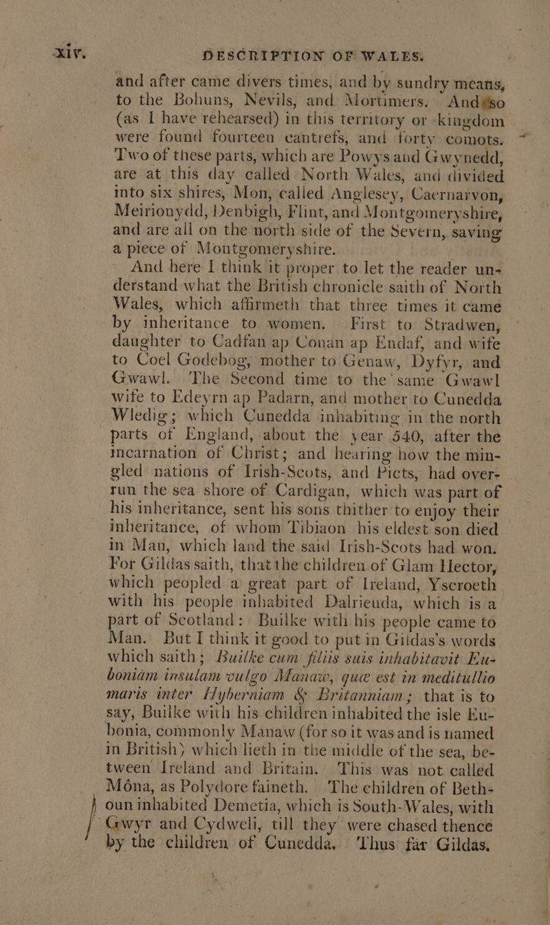 and after came divers times, and by sundry means, to the Bohuns, Nevils, and Mortimers. And#so (as I have rehearsed) in this territory or kingdom were found fourteen cantrefs, and forty comots. Two of these parts, which are Powys and Gwynedd, are at this day called North Wales, and divided into six shires, Mon, called Anglesey, Caernarvon, Meirionydd, Denbigh, Flint, and Montgomeryshire, and are all on the north side of the Severn, saving a piece of Montgomeryshire. | And here I think it proper to let the reader un- derstand what the British chronicle saith of North Wales, which affirmeth that three times it came by inheritance to women. — First to Stradwen, daughter to Cadfan ap Conan ap Endaf, and wife to Coel Godebog, mother to Genaw, Dyfyr, and Gwawl. The Second time to the’ same Gwawl wife to Edeyrn ap Padarn, and mother to Cunedda Wledig; which Cunedda inhabiting in the north parts of England, about the year 540, after the incarnation of Christ; and hearing how the min- gled nations of Irish-Scots, and Picts, had over- run the sea shore of Cardigan, which was part of his inheritance, sent his sons thither 'to enjoy their inheritance, of whom Tibiaon his eldest son died in Man, which land the said Irish-Scots had won. For Gildas saith, that the children.of Glam Hector, which peopled a great part of Ireland, Yscroeth with his people inhabited Dalrieuda, which is a part of Scotland: Builke with his people came to Man. But I think it good to put in Giidas’s words which saith; Builke cum filiis suis inhabitavit Eu- boniam insulam vulgo Manaw, gue est in meditullio maris inter EHyberniam &amp; Britanniam; that is to say, Builke with his children inhabited the isle Ku- bonia, commonly Manaw (for so it was and is named in British} which lieth in the middle of the sea, be- tween Ireland and Britain. This was not called Mona, as Polydore faineth. ‘The children of Beth- oun inhabited Demetia, which is South-Wales, with Gwyr and Cydweli, till they were chased thence by the children of Cunedda, ‘Thus far Gildas,