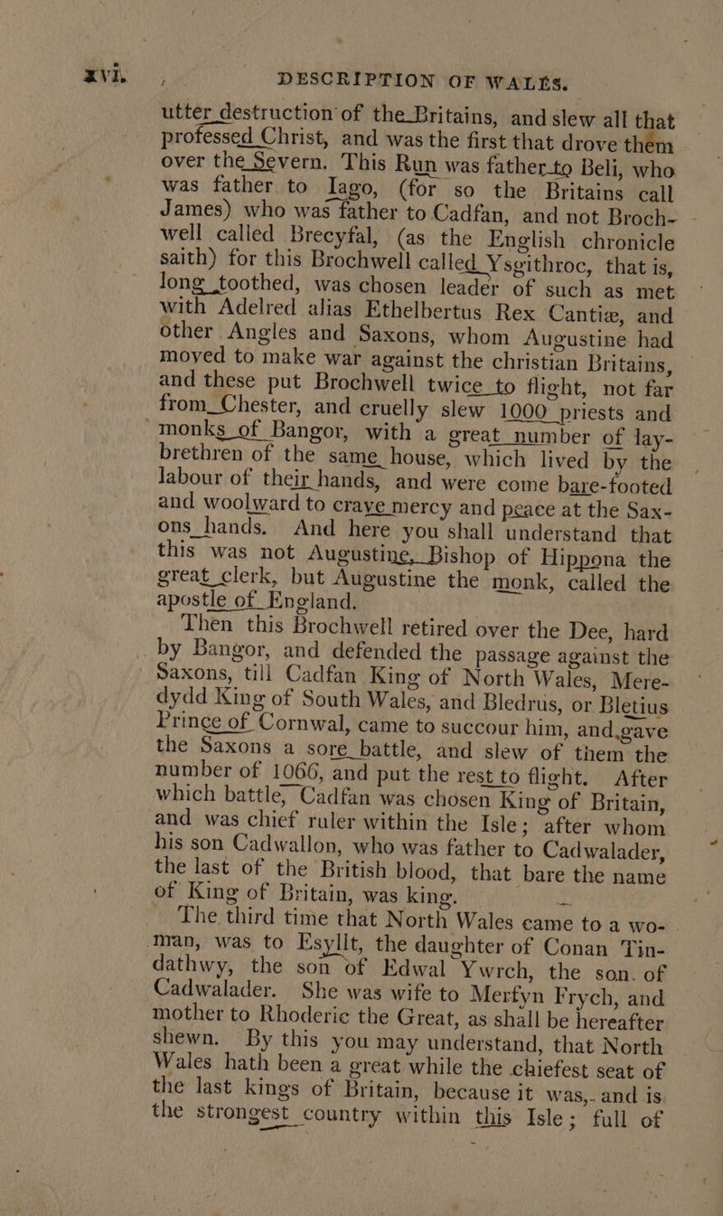 utter destruction’ of the_Britains, and slew all that professed Christ, and was the first that drove them over the Severn. This Run was father-_to Beli, who was father to Jago, (for so the Britains call James) who was father to Cadfan, and not Broch- - well called Brecyfal, (as the English chronicle saith) for this Brochwell called Ysgithroc, that is, Jong toothed, was chosen leader of such as met with Adelred alias Ethelbertus Rex Cantie, and other Angles and Saxons, whom Augustine had moyed to make war against the christian Britains, and these put Brochwell twice_to flight, not far from_Chester, and cruelly slew 1000 priests and labour of their hands, and were come bare-footed and woolward to craye mercy and peace at the Sax- ons_hands. And here you shall understand that this was not Augustine, Bishop of Hippona the great clerk, but Augustine the monk, called the apostle of England. | Then this Brochwell retired over the Dee, hard brethren of the same house, which lived by the Saxons, till Cadfan King of North Wales, Mere- dydd King of South Wales, and Bledrus, or Bletius Prince of Cornwal, came to succour him, and,gave the Saxons a sore battle, and slew of them the number of 1066, and put the rest to fleht. After which battle, Cadfan was chosen King of Britain, and was chief ruler within the Isle; after whom his son Cadwallon, who was father to Cadwalader, the last of the British blood, that bare the name of King of Britain, was king. oH The third time that North Wales came to a wo- dathwy, the son of Edwal Ywrch, the son. of Cadwalader. She was wife to Mertyn Frych, and mother to Rhoderic the Great, as shall be hereafter shewn. By this you may understand, that North Wales hath been a great while the chiefest seat of the last kings of Britain, because it was,. and is the strongest country within this Isle; full of
