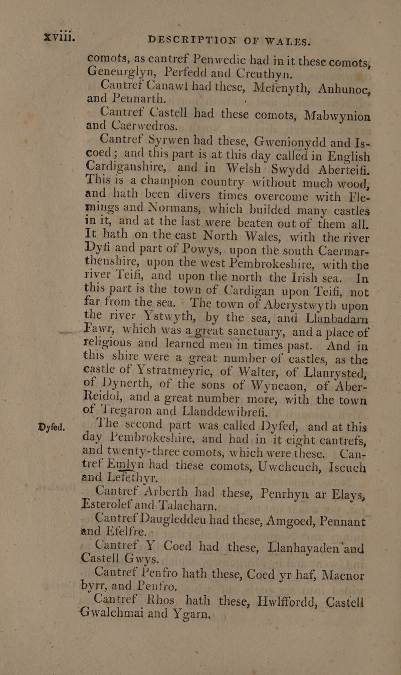 comots, as cantref Penwedic had in it these comots, Geneurglyn, Perfedd and Creuthyn. Peis Cantref Canawl had these, Metenyth, Anhunoc, and Peunarth. ; | Cantret Castell had these comots, Mabwynion and Caerwedros. | } Cantref Syrwen had these, Gwenionydd and Is- coed; and this part is at this day called in English Cardiganshire, and in Welsh’ Swydd Aberteifi. This is a champion country without much wood, and hath been divers times overcome with Fle- mings and Normans, which builded many castles in it, and at the last were beaten out of them all. It hath on the east North Wales, with the river Dyti and part of Powys, upon the south Caermar- thenshire, upon the west Pembrokeshire, with the river Teifi, and upon the north the Irish sea. In Dyfed. far from the sea. - The town of Aberystwyth upon the river Ystwyth, by the sea, and Llanbadarn Fawr, which was a great sanctuary, anda place of religious and learned men in times past. And in this shire were a great number of castles, as the castle of Ystratmeyric, of Walter, of Llanrysted, of Dynerth, of the sons of Wyneaon, of Aber- Reidol, and a great number more, with the town of ‘Iregaron and Llanddewibrefi. The second part was called Dyfed, and at this day Pembrokeshire, and had in it eight cantrefs, and twenty-three comots, which were these. Can- tref Emlyn had these comots, Uwchcuch, Iscuch and Lefethyr. | Cantref Arberth had these, Penrhyn ar Elays, Esterolef and Talacharn. | . Cantret Daugleddeu had these, Amgoed, Pennant and Efelfre. - 3 eho Cantref Y Coed had these, Llanhayaden’and Castell Gwys. | ae | Cantref Penfro hath these, Coed yr haf, Maenor byrr, and Pentfro. | | | Cantref Rhos hath these, Hwlffordd, Castell