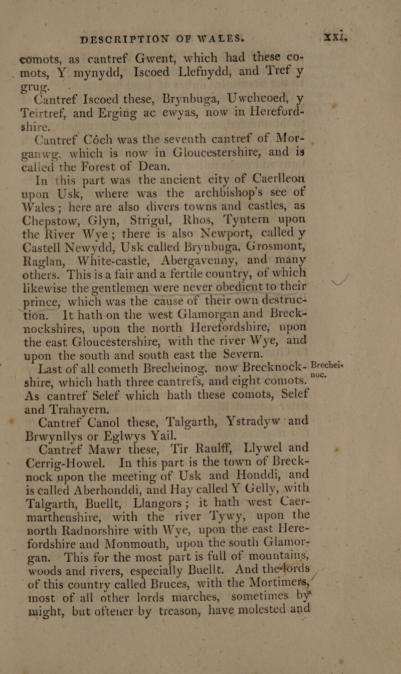 comots, as cantref’ Gwent, which had these co- _mots, Y mynydd, Iscoed Llefnydd, and Tref y grug. 7. , Cantref Iscoed these, Brynbuga, Uwchcoed, y Teirtref, and Erging ac ewyas, now in Hereford- shire. . ganwg, which is now in Gloucestershire, and is called the Forest of Dean, E In this part was the ancient city of Caerlleon upon Usk, where was the archbishop’s see of Wales; here are also divers towns and castles, as Chepstow, Glyn, Strigul, Rhos, Tyntern upon the River Wye; there is also Newport, called y Castell Newydd, Usk called Brynbuga, Grosmont, Raglan, White-castle, Abergavenny, and many others. This isa fair anda fertile country, of which likewise the gentlemen were never obedient to their prince, which was the cause of their own destruc- tion. It hath on the west Glamorgan and Breck- nockshires, upon the north Herefordshire, upon the east Gloucestershire, with the river Wye, and upon the south and south east the Severn. As cantref Selef which hath these comots, Selef and Trahayern. Cantref Canol these, Talgarth, Ystradyw and Brwynllys or Eglwys Yail. Cantref Mawr these, Tir Raulff, Llywel and Cerrig-Howel. In this part is the town of Breck- nock upon the meeting of Usk and Honddi, and is called Aberhonddi, and Hay called Y Gelly, with Talgarth, Buellt, Llangors; it hath west Caer- marthenshire, with the river Tywy, upon the north Radnorshire with Wye, upon the east Here- fordshire and Monmouth, upon the south Glamor- gan. This for the most part is full of mountains, most of all other lords marches, sometimes. by might, but oftener by treason, have molested and