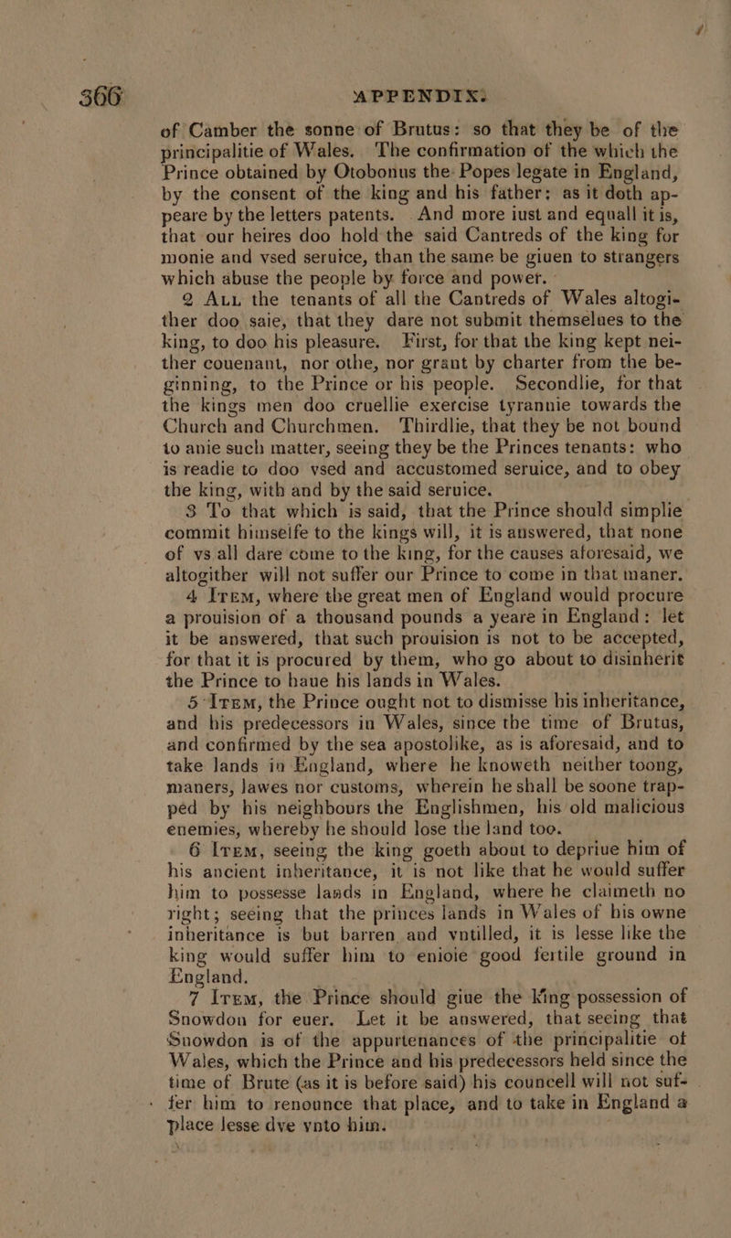 of Camber the sonne of Brutus: so that they be of the principalitie of Wales. The confirmation of the which the Prince obtained by Otobonus the: Popes legate in England, by the consent of the king and his father: as it doth ap- peare by the letters patents. .And more iust and equall it is, that our heires doo hold the said Cantreds of the king for monte and vsed serutce, than the same be given to strangers which abuse the people by. force and power. - 2 Au. the tenants of all the Cantreds of Wales altogi- ther doo saie, that they dare not submit themselues to the king, to doo his pleasure. First, for that the king kept nei- ther couenant, nor othe, nor grant by charter from the be- ginning, to the Prince or his people. Secondlie, for that the kings men doo cruellie exercise tyrannie towards the Church and Churchmen. Thirdlie, that they be not bound to anie such matter, seeing they be the Princes tenants: who is readie to doo vsed and accustomed seruice, and to obey the king, with and by the said seruice. . 3 To that which is said, that the Prince should simplie commit himseife to the kings will, it is answered, that none of vs all dare come to the king, for the causes aforesaid, we altogither will not suffer our Prince to come in that maner. 4 Irem, where the great men of England would procure a prouision of a thousand pounds a yeare in England: let it be answered, that such prouision is not to be accepted, for that it is procured by them, who go about to disinherit the Prince to haue his lands in Wales. 5 Irem, the Prince ought not to dismisse his inheritance, and his predecessors in Wales, since the time of Brutus, and confirmed by the sea apostolike, as is aforesaid, and to take lands in England, where he knoweth neither toong, maners, Jawes nor customs, wherein he shall be soone trap- ped by his neighbours the Englishmen, his old malicious enemies, whereby he should lose the land too. 6 Ire, seeing the king goeth about to deprive him of his ancient inheritance, it is not like that he would suffer him to possesse lands in England, where be claimeth no right; seéing that the princes lands in Wales of his owne inheritance is but barren and votilled, it is lesse like the king would suffer him to enioie good fertile ground in England. | 7 Irem, the Prince should giue the king possession of Snowdon for euer. Let it be answered, that seeing that Suowdon is of the appurtenances of the principalitie of Wales, which the Prince and his predecessors held since the time of Brute (as it is before said) his councell will not sut- fer him to renounce that place, and to take in England a place lesse dve ynto him.