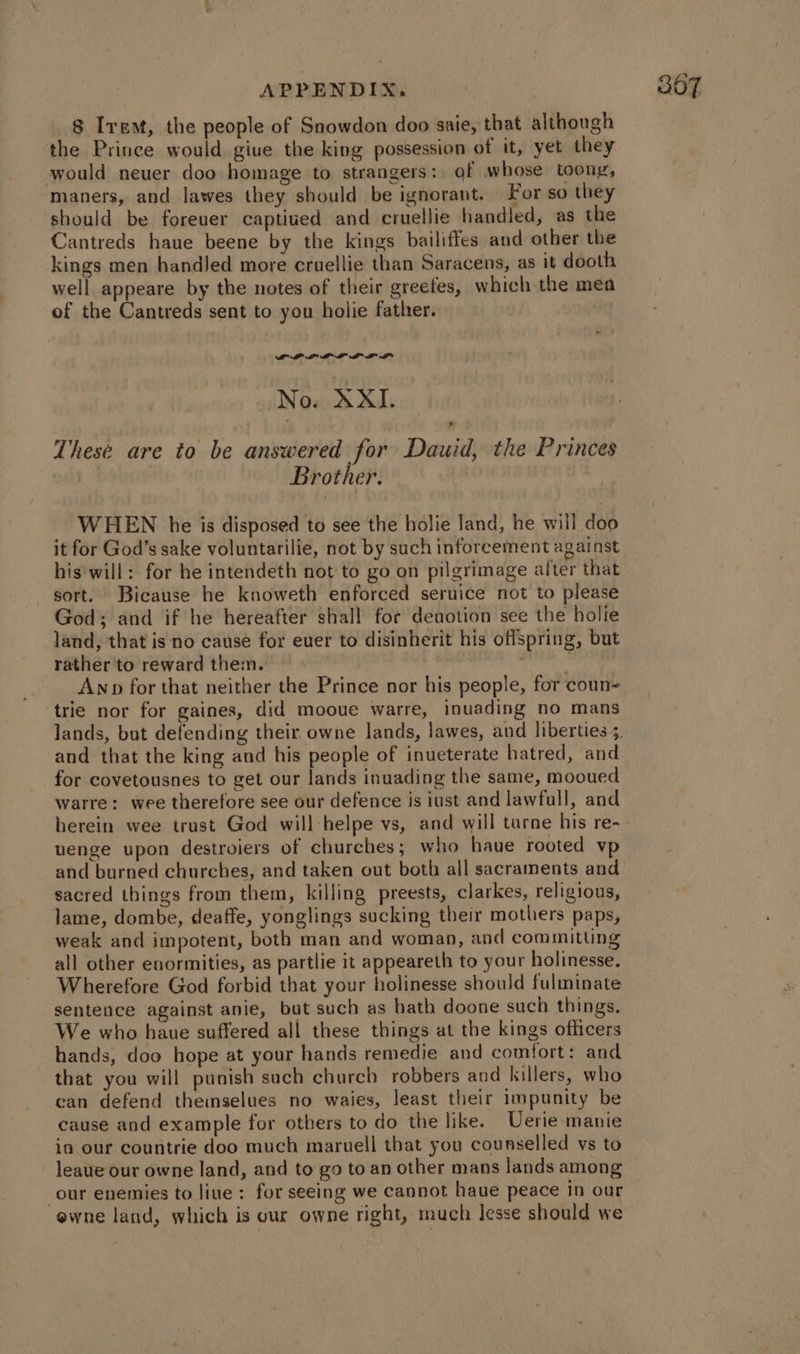 8 Irem, the people of Snowdon doo saie, that although the Prince would giue the king possession of it, yet they would neuer doo homage to strangers: gf whose toong, maners, and lawes they should be ignorant. For so they should be foreuer captiued and cruellie handled, as the Cantreds haue beene by the kings bailiffes and other the kings men handJed more cruellie than Saracens, as it dooth well appeare by the notes of their greefes, which the mea ~ PDP LPL LK I LK LP These are to be answered for Dauid, the Princes | Brother. i: WHEN he is disposed to see the holie land, he will doo it for God’s sake voluntarilie, not by such inforcement against his'will: for he intendeth not to go on pilgrimage after that sort. Bicause he knoweth enforced seruice not to please God; and if he hereafter shall for deaotion see the holie land, that is no cause for euer to disinherit his offspring, but rather to reward them. | tage Anp for that neither the Prince nor his people, for coun- trie nor for gaines, did mooue warre, inuading no mans and that the king and his people of inueterate hatred, and for covetousnes to get our lands inuading the same, mooued warre: wee therefore see our defence is iust and lawfull, and herein wee trust God will-helpe vs, and will turne his re- uenge upon destroiers of churches; who haue rooted vp and burned churches, and taken out both all sacraments and sacred things from them, killing preests, clarkes, religious, lame, dombe, deaffe, yonglings sucking their mothers paps, weak and impotent, both man and woman, and committing all other enormities, as partlie it appeareth to your holinesse. Wherefore God forbid that your holinesse should fulminate sentence against anie, but such as hath doone such things. We who haue suffered all these things at the kings officers hands, doo hope at your hands remedie and comfort: and that you will punish such church robbers and killers, who can defend theimselues no waies, least their impunity be cause and example for others to do the like. Uerie-manie in our countrie doo much maruell that you counselled ys to leaue our owne land, and to go to an other mans lands among our enemies to liue: for seeing we cannot haue peace in our ewne land, which is our owne right, much lesse should we