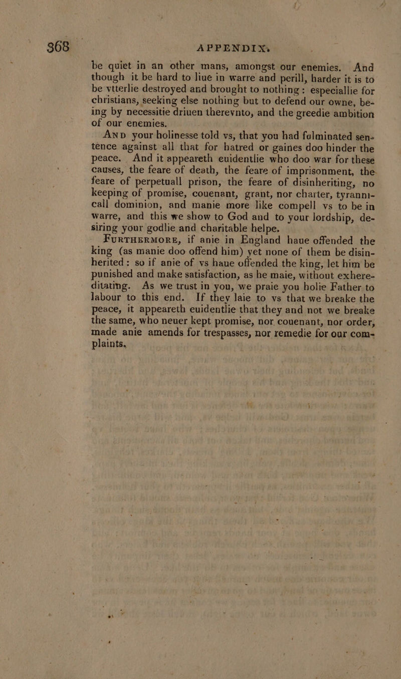 be quiet in an other mans, amongst our enemies. And though it be hard to liue in warre and perill, harder it is to be vtterlie destroyed and brought to nothing: especiallie for christians, seeking else nothing but to defend our owne, be- ing by necessitie driuen therevnto, and the greedie ambition of our enemies. | | Anp your holinesse told vs, that you had falminated sen- tence against all that for hatred or gaines doo hinder the peace. And it appeareth euidentlie who doo war for these causes, the feare of death, the feare of imprisonment, the. feare of perpetuall prison, the feare of disinheriting, no keeping of promise, couenant, grant, nor charter, tyranni- call dominion, and manie more like compell vs to be in warre, and this we show to God and to your lordship, de- siring your godlie and charitable helpe. FURTHERMORE, if anie in England haue offended the king (as manie doo offend him) yet none of them be disin- herited : so if anie of vs haue offended the king, let him be punished and make satisfaction, as he maie, without exhere- ditatng. As we trust in you, we praie you holie Father to Jabour to this end. If they laie to vs that we breake the peace, it appeareth euidentlie that they and not we breake the same, who neuer kept promise, nor couenant, nor order, made anie amends for trespasses, nor remedie for our com- plaints, e\