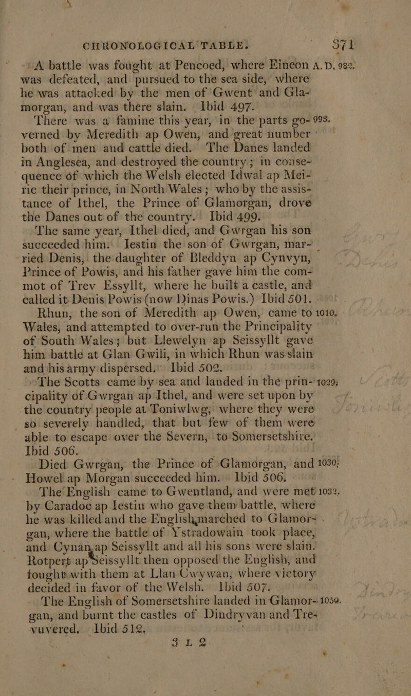 A battle was fought at Pencoed, where Kineon a. p, 982, was defeated, and pursued to the sea side, where he was attacked by the men of Gwent and Gla- morgan, and was there slain. lbid 497. There was a famine this year, in the parts go- 993. verned by Meredith ap Owen, and great number ° both of men and cattle died. ‘The Danes landed in Anglesea, and destroyed the country ; in conse- quence 6f which the Welsh elected Idwal ap Mei- ric their prince, in North Wales ; who by the assis- tance of Ithel, the Prince of Glamorgan, drove the Danes out of the country. Ibid 499. The same year, Ithel died, and Gwrgan his son succeeded him. Jestin the son of Gwrgan, mar- ried Denis, the daughter of Bleddyn ap Cynvyn, Prince of Powis, and his father gave him the com- mot of Trev Essyllt, where he built a castle, and called it- Denis Powis (now Dinas Powis.) Ibid 501. Rhun, the son of Meredith ap Owen, came to 1010, - Wales, and attempted to over-run the Principality of South Wales; but Llewelyn ap Seissyllt gave him. battle at Glan Gwili, in which Rhun was slain and his army dispersed.” Ibid 502. ~The Scotts came by’sea and landed in the prin-’1029; cipality of Gwrgan ap Ithel, and were set upon by the country people at Toniwlwg, where they were so severely handled, that but few of them were able to escape over the Severn, to Somersetshire. Ibid 506. . | Fs, Died Gwregan, the Prince of Glamorgan, and 1030; Howel ap Morgan succeeded him. — Ibid 506. The’ English came to Gwentland, and were met 1032. by Caradoc ap lestin who gave them battle, where he was killed and the Englishmarched to Glamor- . gan, where the battle of Ystradowain took place, and Cynan,ap Seissyllt and all his sons were slain. Rotpert ap teivsylis then opposed the English, and fought.with them at Llan Cwywan, where victory decided in favor of the Welsh. Lbid 507. The English of Somersetshire landed in Glamor-105@. . gan, and burnt the castles of Dindryvan and Tre~ vuvered,.. Ibid 512, et