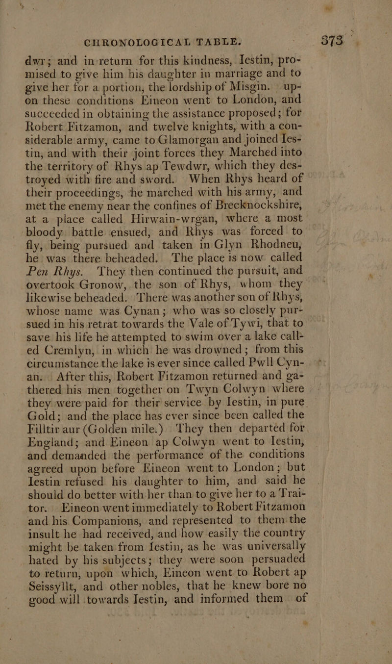 dwr; and in-return for this kindness, Iestin, pro- mised to give him his daughter in marriage and to give her for a portion, the lordship of Misgin. — up- on these conditions Eimeon went to London, and succeeded in obtaining the assistance proposed; for Robert Fitzamon, and twelve knights, with a con- siderable army, came to Glamorgan and joined Ies- tin, and with their joint forces they Marched into the territory of Rhys ap Tewdwr, which they des- troyed with fire and sword. When Rhys heard of their proceedings, he marched with his army, and met the enemy near the confines of Brecknockshire, at a place called Hirwain-wrgan, where a most bloody battle ensued, and Rhys was forced to fly, being pursued and taken in Glyn Rhodneu, he was there beheaded. The place is now called Pen Rhys. They then continued the pursuit, and overtook Gronow, the son of Rhys, whom they likewise beheaded. There was another son of Rhys, sued in his retrat towards the Vale of Tywi, that to save his life he attempted to swim over a lake call ed Cremlyn, in which he was drowned ; from this circumstance the lake is ever since called Pwll Cyn- an. After this, Robert Fitzamon returned and ga- thered his men together on Twyn Colwyn where Gold; and the place has ever since been called the Filltir aur (Golden mile.) They then departed for England; and Eineon ap Colwyn went to Testin, and demanded the performance of the conditions agreed upon before Kineon went to London; but Iestin refused his daughter to him, and said he should do better with her than to give her to a Trai- tor. Eineon went immediately to Robert Fitzamion and his Companions, and represented to them the insult he had received, and how easily the country might be taken from festin, as he was universally hated by his subjects; they were soon persuaded to return, upon which, Eimeon went to Robert ap Seissyllt, and other nobles, that he knew bore no good will towards Iestin, and informed them of