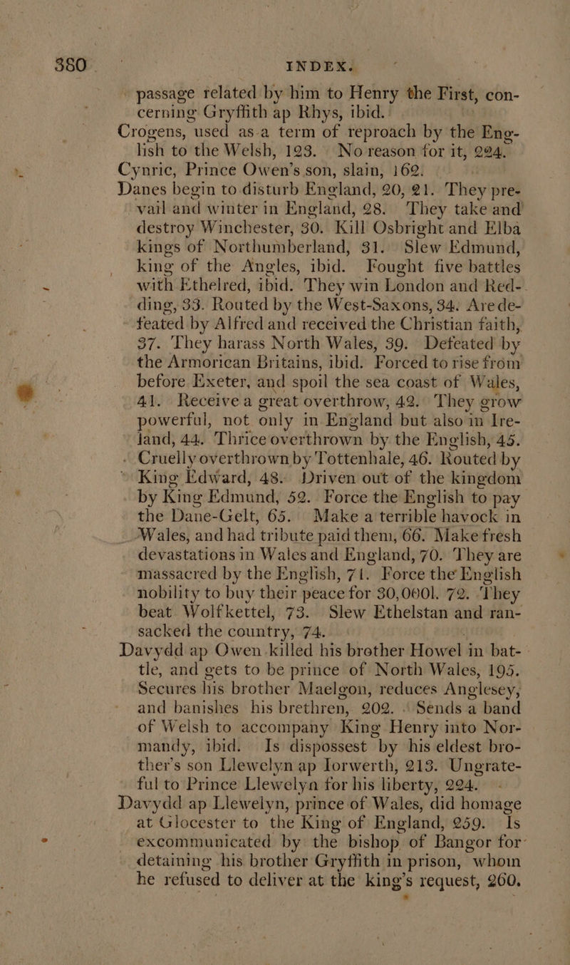 S80 | INDEX. _ passage related by him to Henry the First, con- cerning Gryffith ap Rhys, ibid. Crogens, “used asa term of reproach by the Eng- lish to the Welsh, 193. No reason for it, 294. Cynric, Prince Owen's son, slain, 162. | Danes begin to disturb England, 20, 21. They pre- vail and winter in England, 28. They take and destroy Winchester, 30. Kill Osbright and Elba kings of Northumberland, 31. Slew Edmund, king of the Angles, ibid. Fought five battles with Ethelred, ibid. They win London and Red-. ding, 33. Routed by the West-Saxons, 34. Are de- feared by Alfred and received the Christian faith, 37. They harass North Wales, 39. Defeated by the Armorican Britains, ibid. Forced to rise from before Exeter, and spoil the sea coast of Wales, 41. Receivea ereat overthrow, 42. They grow owerful, not only in England but also in Ire- land, 44. Thrice overthrown by the English, 45. . Cruelly overthrown by Tottenhale, 46. Routed by © King Edward, 48. Driven out of the kingdom by King Ed Imund, 52. Force the English to pay the Dane- Gelt, 65. Makea terrible havock in _-Wales, and had tribute paid them, 66. Make fresh devastations in Wales and England, 70. They are massacred by the English, 71. Force the English nobility to buy their peace for 30,0001. 72. They beat Wolfkettel, 73. Slew Ethelstan and ran- sacked the country, 7A. Davydd ap Owen killed his brother Howel in bat- tle, and gets to be prince of North Wales, 195. Secures his brother Maelgon, reduces Anglesey, and banishes his brethren, 202. | Sends a band of Welsh to accompany King Henty into Nor- mandy, ibid. Is dispossest “by his eldest bro- ther’s son Llewelyn ap Iorwerth, 213. Ungrate- ful to Prince Llewelya for his liberty, 204. Davydd ap Llewelyn, prince of Wales, did homage at Glocester to the King of England, 259. i excommunicated by the bishop. of Bangor for: detaining his brother Gryffith in prison, whoin he refused to deliver at the king's request, 200,