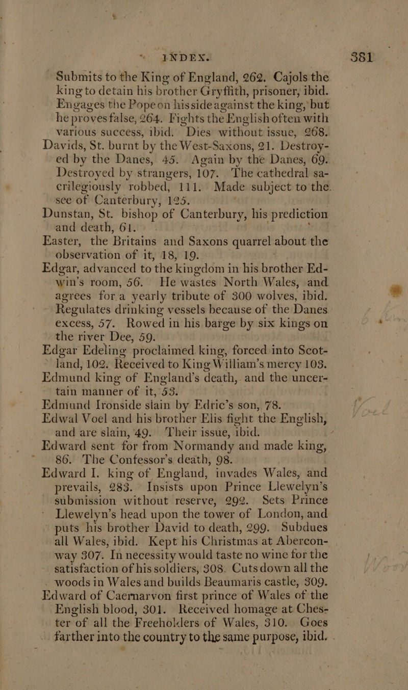 Submits to the King of England, 262. Cajols the king to detain his brother Gryfiith, prisoner, ibid. Engag es the Pope on hisside against the king, but he pr oves false, 264. Fights the English often with various success, ibid. Dies without issue, 268. Davids, St. burnt by the West-Saxons, 21. Destroy- ed by the Danes, 45. Again by the Danes, 69. Destroyed by strangers, 107. The cathedral sa- crilegiously robbed, 111. Made subject to the. see of Canterbury, LS: Dunstan, St. bishop of Canterbury, his prediction and death, 61. Easter, the Britaizis and Saxons et about the obseivation of it, 18, 19. Edgar, advanced to ‘the kingdom i in hike basitiel Ed- win's room, 56. He Wwastds North Wales, and agrees for a yearly tribute of 300 wolves, ibid. Regulates drinking vessels because of the Danes excess, 57. Rowed in his barge by six kings on the river Dee, 59. Edgar ‘Edeling proclaimed king, forced into Sats land, 102. Received to King William’s mercy 103. Edmund king of England’s death,. and the uncer- tain manner of it, 53. | Edmund Ironside siain by Edric’s son, 78. Edwal Voel and his brother Elis fight the English, and are slain, 49. Their issue, ibid. / Edward sent for from Normandy and made king, ~ 86. The Confessor’s. death, 98. Edward I. king of England, invades Wales, and prevails, 283. Insists upon Prince Llewelyn’s submission without reserve, 292. Sets Prince Llewelyn’s head upon the tower of London, and puts his brother David to death, 299. Subdues all Wales, ibid. Kept his Clitistmas at Abercon- | way 307. ‘In necessity would taste no wine for the satisfaction of his soldiers, 308. Cutsdown all the woods in Wales and builds Beaumaris castle, 309. Rdward of Caernarvon first prince of Wales of the English blood, 301. Received homage at Ches- ter of all the Freeholders of Wales, 310. Goes _ farther into the country to the same purpose, ibid. .