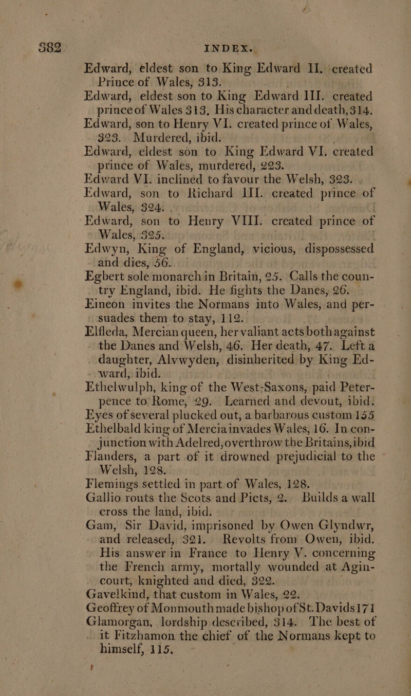 Edward, eldest’ son to King Edward TR created Prince of Wales, 313. Edward, eldest son to King Edward IIL. orditted prince of Wales 313, His character and death, 314. Edward, son to Henry VI. created prince of Wales, 323. Murdered, ibid. Hdivand: eldest son to King Edward VI. created prince of Wales, murdered, 293. Edward VI. inclined to favour the Welsh, 323. Edward, son to Richard III. created prince of Wales, 324. Edward, son to Henry With created prince Be Wales, 3 oe Edwyn, King of England, vicious, ‘dispossessed and dies, 56. | Egbert sole monarch in Britain, 25. Calls the coun- try England, ibid. He fights the Danes, 26. Eineon invites the Normans into Wales, and per- suades them to stay, 112. Elfleda, Mercian queen, her valiant acts both against the Danes and Welsh, 46. Her death, 47. Left a daughter, Alvwyden, disinherited by King Ed- ward, ibid. Ethelwulph, king of the West-Saxons, paid Peter- pence to Rome, 29. Learned and devout, ibid. Eyes of several plucked out, a barbarous custom 135 Ethelbald king of Merciainvades Wales, 16. In con- junction with Adelred, overthrow the Britains, ibid Flanders, a part of it drowned Ptejudsorat't to the Welsh, 128. Flemings settled in part of Wales, 128. Gallio routs the Scots and F rote, 2. Builds a wall cross the land, ibid. Gam, Sir Day id, imprisoned by Owen Glyndwr, and released, 321. Revolts from Owen, ibid. | His answer in France to Henry V. concerning the French army, mortally wounded at Agin- court, knighted and died, 322. Gavelkind, that custom in Wales, 22. Geoftrey of Monmouth made bishop of St. Davids171 Glamorgan, lordship described, 314. The best of it F itzhamon the chief of the Normans kept to himself, 115.