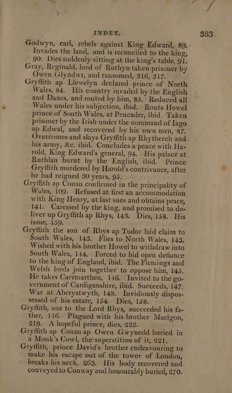 Godwyn, earl, rebels against King Edward, 89. Invades the land, and is reconciled to the king, 90. Dies suddenly sitting at the king’s table, 91. Gray, Reginald, lord of Ruthyn taken prisoner by Owen Glyndwr, and ransomed, 316, 317. Gryffith ap Llewelyn declared prince of North Wales, 84. His country invaded by the English and Danes, and routed by him, 85. Reduced all Wales under his subjection, ibid. Routs Howel prince of South Wales, at Pencader, ibid. Taken prisoner by the Irish under the command of Iago ap Edwal, and recovered by his own men, 87. Overcomes and slays Gryffith ap Rhytherch and his army, &amp;c. ibid. Concludes a peace with Ha- rold, King Edward’s general, 94... His palace at Ruthlan burnt by the English, ibid. Prince Gryffith murdered by Harold’s contrivance, after he had reigned 30 years, 95. Gryffith ap Conan confirmed in the principality of Wales, 109. Refused at first an accommodation with King Henry, at last sues and obtains peace, 141. Caressed by the king, and promised to de- liver up Gryttith ap Rhys, 143. Dies, 158. His issue, 159. _ Gryffith the son of Rhys ap Tudor laid claim to South Wales, 143. Flies to North Wales, 143. Wished with his brother Howel to withdraw into South Wales, 144, Forced to bid open defiance to the king of England, ibid. The Flemings and Welsh lords join together to oppose him, 145. He takes Caermarthen, 146. Invited to the g0- vernment of Cardiganshire, ibid. Succeeds, 147. War at Aberystwyth, 148. Invidiously dispos- sessed of his estate, 154. Dies, 158. Gryffith, son to the Lord Rhys, succeeded his fa- ther, 116. Plagued with his brother Maelgon, 219. A hopeful prince, dies, 222. Gryffith ap Conan ap Owen Gwynedd buried in __ a Monk’s Cowl, the superstition of it, 221, Gryffith, prince David's brother endeavouring to make his escape out of the tower of London, breaks his neck, 263. His body recovered and conveyed to Conway and honourably buried, 270. »