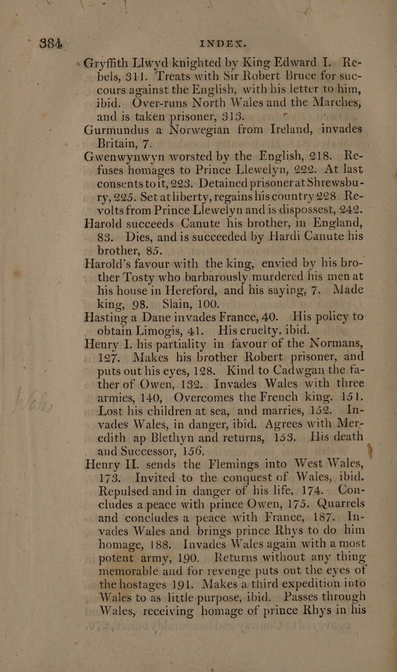 bels, 311. Treats with Sir Robert Bruce for suc- ibid. Over-runs North Wales and the Marches, and is taken prisoner, 313. e | Gurmundus a Norwegian from Ireland, invades Britain, 7. fuses homages to Prince Llewelyn, 222. At last consents toit, 223. Detained prisoner at Shrewsbu- ry, 225. Set atliberty, regains his country 228. Re- volts from Prince Llewelyn and is dispossest, 24.2. Harold succeeds Canute his brother, in England, 83. Dies, and is succeeded by Hardi Canute his brother, 85. Harold’s favour with the king, envied by his bro- ther Tosty who barbarously murdered his men at his house in Hereford, and his saying, 7. Made king, 98. Slain, 100. | Hasting a Dane invades France, 40. | His policy to obtain Limogis, 41. His cruelty. ibid. : Henry I. his partiality in favour of the Normans, 127. Makes his brother Robert prisoner, and puts out his eyes, 128. Kind to Cadwgan the tfa- ther of Owen, 132. Invades Wales with three armies, 140, Overcomes the French king. 151. Lost his children at sea, and marries, 152. In- vades Wales, in danger, ibid. Agrees with Mer- edith ap Blethyn and returns, 153. His death aud Successor, 156, 173. Invited to the conquest of Wales, . ibid. Repulsed and in danger of his life, 174. Con- cludes a peace with prince Owen, 175. Quarrels and concludes a peace with France, 187. In- vades Wales and brings prince Rhys to do him homage, 188. Invades Wales again with a most potent army, 190. Returns without any thing memorable and for revenge puts out the eyes of the hostages 191. Makes a third expedition into Wales to as little-purpose, ibid. Passes through Wales, receiving homage of prince Rhys in his