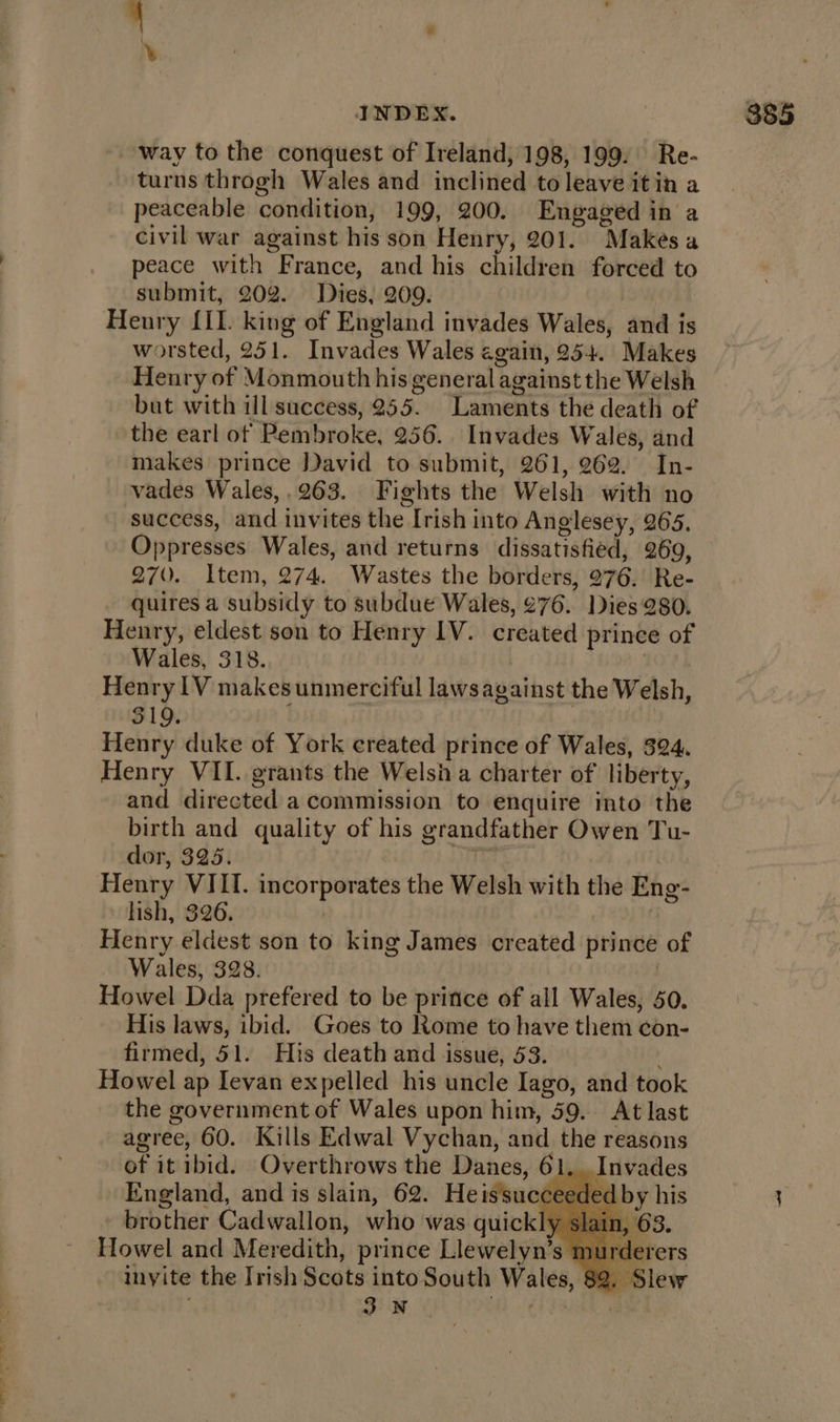 way to the conquest of Ireland, 198, 199. Re- turns throgh Wales and inclined to leave it in a peaceable condition, 199, 200. Engaged in a civil war against his son Henry, 201. Makes a peace with France, and his children forced to submit, 202. Dies, 209. Henry [II. king of England invades Wales, and is worsted, 251. Invades Wales egain, 254. Makes Henry of Monmouth his general against the Welsh but with ill success, 255. Laments the death of the earl of Pembroke, 256. Invades Wales, and makes prince David to submit, 261, 262. In- vades Wales,.263. Fights the Welsh with no ‘success, and invites the Irish into Anglesey, 265. Oppresses Wales, and returns dissatisfied, 269, 270. Item, 274. Wastes the borders, 276. Re- quires a subsidy to subdue Wales, 276. Dies 280. Henry, eldest son to Henry IV. created prince of Wales, 318. : Henry 1V makesunmerciful laws against the Welsh, 319. Henry duke of York created prince of Wales, 324. Henry VII. grants the Welsh a charter of liberty, and directed a commission to enquire into the birth and quality of his grandfather Owen Tu- dor, 325. gr Henry VIII. incorporates the Welsh with the Eng- lish, 326. | | Henry eldest son to king James created prince of Wales, 328. . Howel Dda prefered to be pritice of all Wales, 50. His laws, ibid. Goes to Rome to have them con- firmed, 51. His death and issue, 53. ; Howel ap Ievan expelled his uncle Iago, and took the government of Wales upon him, 59. At last agree, GO. Kills Edwal Vychan, and the reasons of it ibid. Overthrows the Danes, 61, . Invades England, and is slain, 62. Heissucceed - brother Cadwallon, who was quickly Howel and Meredith, prince Llewelyn’s invite the Irish Scats into South Wales, } 3.N ‘eet