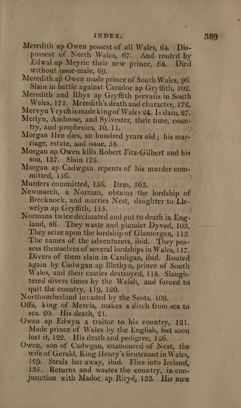 Meredith ap Owen possest of all Wales, 64. - Dis- -possest of North Wales, 67. And routed by Edwal ap Meyric their new prince, 68, Died without issue-male, 69. Meredith ap Owen made prince of South Wales, 96. Slain in battle against Caradoc ap Gryffith, 102. Wales, 171. Meredith’s death and character, 172, try, and prophecies, 10, 11. llage, estate, and issue, 58. At natte Morgan ap. Owen kills Robert Fitz-Gilbert and his son, 157. Slain 175. mitted, 156. Murders committed, 156. Item, 163. ibe Newmarch, a Norman, obtains the lordship of Brecknock, and marries Nest, daughter to Lle- welyn ap Gryffith, 115. | Y Normans twice decimated and put to death in Eng- land, 86. They waste and plunder Dyved, 103. They seize upon the lordship of Glamorgan, 113. The names of the adventurers, ibid, They pos- sess theinselvyes of several lordships in Wales, 117. Divers of them slain in Cardigan, ibid. Routed Wales, and their castles destroyed, 118. Slaugh- tered divers times by the Welsh, and forced to quit the country, 119, 120, M4 Northumberland invaded by the Scots, 109, Offa, king of Mercia, makes a ditch from sea to sea. 20. His death, 21. | | Owen ap Edwyn a traitor to his country, 191. Made prince of Wales by the English, but soon lost it, 192. His death and pedigree, 196. Owen, son of Cadwgan, enamoured of Nest, the wite of Gerald, King Henry’s lieutenant in Wales, 129. Steals her away, ibid. Flies into Ireland, 135. Returns and wastes the country, in con- junction with Madoc. ap Riryd, 133. His men