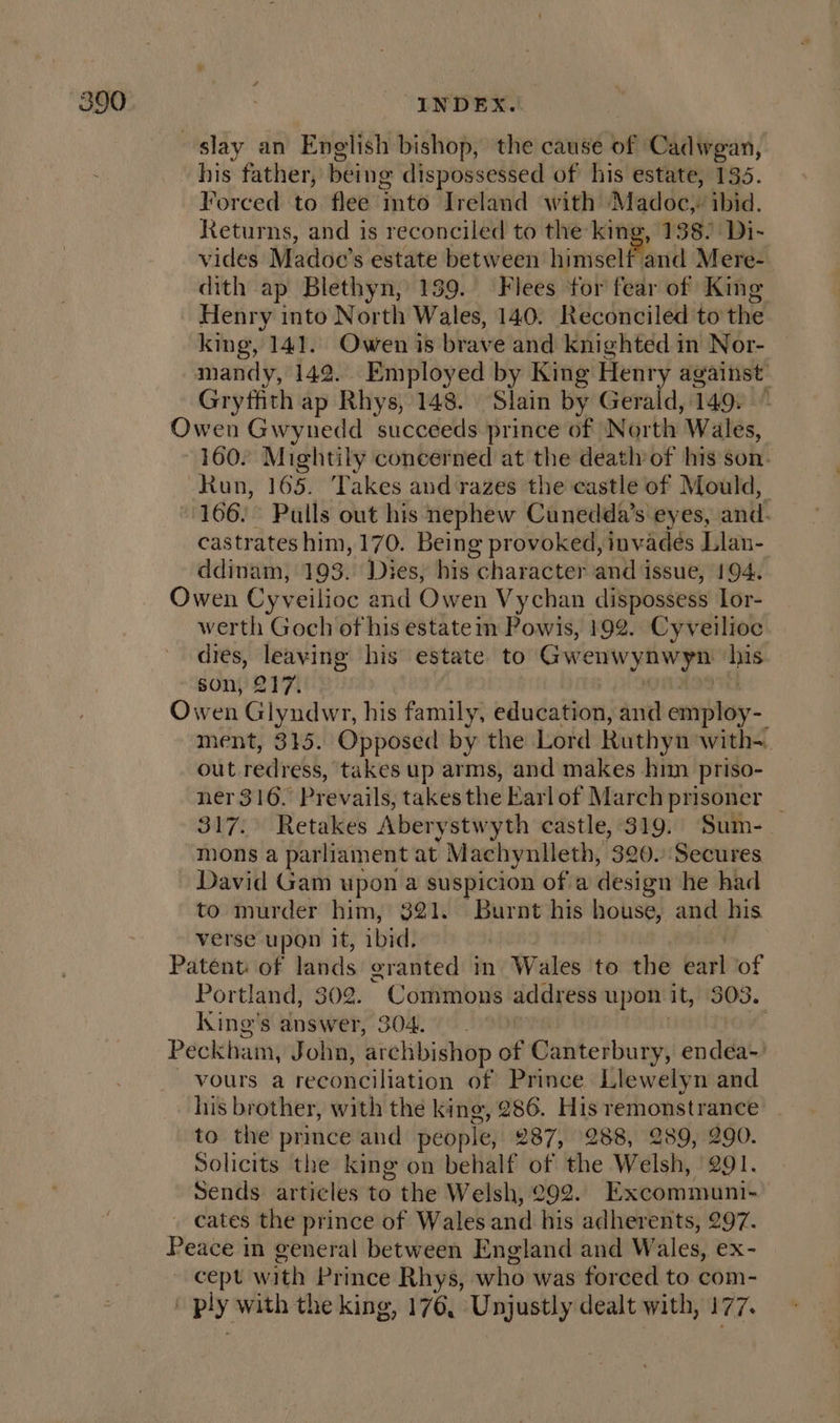 slay an Enelish bishop, the cause of Cadwgan, his father, being dispossessed of his estate, 135. Forced to flee into Ireland with Madoc, ibid. Returns, and is reconciled to the king, 138! Di- vides Madoc’s estate between hinneel Mant Mere- dith ap Blethyn, 139. Flees for fear of King Henry into North Wales, 140. Reconciled to the king, 141. Owen is brave and knighted in Nor- mandy, 142. Employed by King Henry against’ Gryffith ap Rhys, 148. Slain by Gerald, 149. ~ Owen Gwynedd succeeds prince of North Wales, ~ 160. Mightily concerned at the death of his son. Run, 165. Takes and razes the castle of Mould, 166. Pulls out his nephew Cunedda’s eyes, and. castrates him, 170. Being provoked, invades Llan- ddinam, 193. Dies, his character and issue, 194. Owen Cyveilioc and Owen Vychan dispossess Lor- werth Goch of his estate m Powis, 192. Cyveilioc dies, leaving his estate to Gwenwynwyn ‘his son, 217. | OM ADI Owen Glyndwr, his family, education, and employ-. ment, 315. Opposed by the Lord Ruthyn with-. out redress, takes up arms, and makes him priso- ner 316. Prevails, takesthe Earlof March prisoner _ 317. Retakes Aberystwyth castle, 319. Sum- mons a parliament at Machynlleth, 320. Secures David Gam upon a suspicion of a design he had to murder him, $21. Burnt his house, and his verse upon it, ibid, Patént: of lands granted in Wales to the earl of Portland, 302. Commons address upon it, 303. king's answer, 304. | Peckham, John, archbishop of Canterbury, endea- - vours a reconciliation of Prince Llewelyn and his brother, with the king, 286. His remonstrance _ to the prince and people, 287, 288, 289, 290. Solicits the king on behalf of the Welsh, 291. Sends articles to the Welsh, 292. Excommuni- cates the prince of Wales and his adherents, 297. Peace in general between England and Wales, ex- ~ cept with Prince Rhys, who was forced to com- ' ply with the king, 176, Unjustly dealt with, 177.