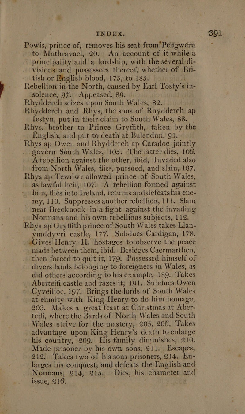 Powis, prince of, pasa his seat from PVawerh to Mathravael, An account of it while a - principality ad a ica with the several di- visions: and possessors thereof, whether of Bri- tish or English blood, 175, to 185. Rebellion in the North, caused by Earl Tosty’s s in- solence, 97. Appeased, 89. Rhy dderch seizes upon South Wales, 82. Rhydderch and Rhys, the sons of Rhydderch ap lestyn, put in their claim to South Wales, 838. | Rhys, brother to Prince Gryffith, taken by the English, and put to death at Bulendun, 91. Rhys z ap Owen and Rhydderch ap Caradoc jointly -govern South Wales, 105. The latter dies, 106. A tebellion against the other, ibid, Invaded also from North Wales, flies, pursued, and slain, 187. Bor ap Tewdwr allowed prince of South Wales, as lawful heir, 107. A rebellion formed against him, flies into ‘Ireland, returns and defeats his ene- my, 110. Suppresses another rebellion, 111. Slain near Brecknock in a fight against the invading Normans and his own rebellious subjects, 112. Rhys ap Grythth prince of South Wales takes Llan- ymddyvri castle, 177. Subdues Cardigan, 178. sGives Henry IL. hostages to observe the peace made between them, ibid. Besieges Caermarthen, divers lands belonging to foreigners in Wales, as did others according to his example, 189. Takes _ Aberteifi castle and razes it; 191. Subdues Owen Cyveilioc, 197. Brings the lords of South Wales at enmity with King Henry to do him homage, 203. Makes a great feast at Christmas at Aber- terfi, where the Bards of North Wales and South Wales strive for the mastery, 205, 206, Takes advantage upon King Henry’s death to enlarge his country, 209. His family diminishes, @10. Made prisoner by his own sons, 211. Escapes, 212. Takes two of his sons prisoners, 214. En- larges his conquest, and defeats the English and Normans, 21450°205¢ u's Dies; his: character gnc issue, 216.