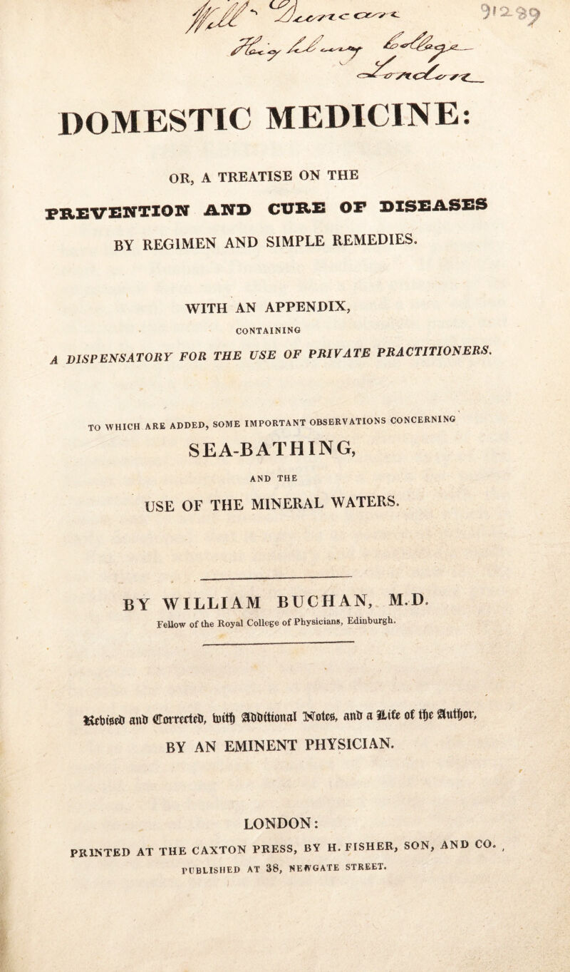 r)> 2.$ DOMESTIC MEDICINE: or, a treatise on the PREVENTION iLNR CERE OP DISEASES BY REGIMEN AND SIMPLE REMEDIES. WITH AN APPENDIX, CONTAINING A DISPENSATORY FOR THE USE OF PRIVATE PRACTITIONERS. TO WHICH ARE ADDED, SOME IMPORTANT OBSERVATIONS CONCERNING SEA-BATHING, AND THE USE OF THE MINERAL WATERS. BY WILLIAM BUCHAN, M.D. Fellow of the Royal College of Physicians, Edinburgh. aufo (EotTecieti, hutf) SUJtutioital Notes, attti a ILiU of tfje ffuttjot, BY AN EMINENT PHYSICIAN. LONDON: PRINTED AT THE CAXTON PRESS, BY H. FISHER, SON, AND CO PUBLISHED AT 38, NEWGATE STREET.