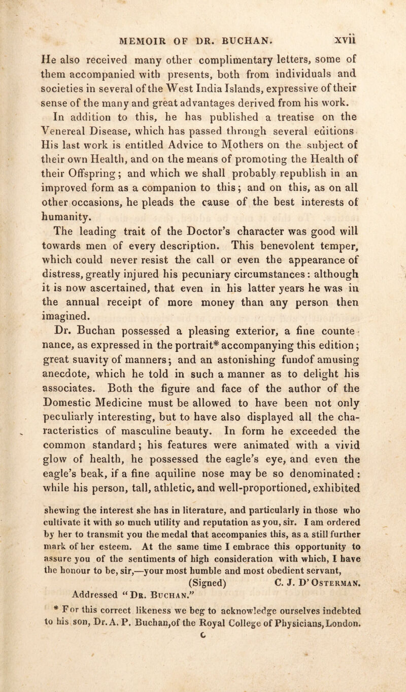 He also received many other complimentary letters, some of them accompanied with presents, both from individuals and societies in several of the West India Islands, expressive of their sense of the many and great advantages derived from his work. In addition to this, he has published a treatise on the Venereal Disease, which has passed through several editions His last work is entitled Advice to Mothers on the subject of their own Health, and on the means of promoting the Health of their Offspring; and which we shall probably republish in an improved form as a companion to this; and on this, as on all other occasions, he pleads the cause of the best interests of humanity. The leading trait of the Doctor’s character was good will towards men of every description. This benevolent temper, which could never resist the call or even the appearance of distress,greatly injured his pecuniary circumstances: although it is now ascertained, that even in his latter years he was in the annual receipt of more money than any person then imagined. Dr. Buchan possessed a pleasing exterior, a fine counte - nance, as expressed in the portrait*' accompanying this edition; great suavity of manners; and an astonishing fundof amusing anecdote, which he told in such a manner as to delight his associates. Both the figure and face of the author of the Domestic Medicine must be allowed to have been not only peculiarly interesting, but to have also displayed all the cha- racteristics of masculine beauty. In form he exceeded the common standard ; his features were animated with a vivid glow of health, he possessed the eagle’s eye, and even the eagle’s beak, if a fine aquiline nose may be so denominated : while his person, tall, athletic, and well-proportioned, exhibited shewing the interest she has in literature, and particularly in those who cultivate it with so much utility and reputation as you, sir. I am ordered by her to transmit you the medal that accompanies this, as a still further mark of her esteem. At the same time I embrace this opportunity to assure you of the sentiments of high consideration with which, I have the honour to be, sir,—your most humble and most obedient servant, (Signed) C. J. D’ Osterman. Addressed “Dr. Buchan.” ^ For this correct likeness we beg to acknowledge ourselves indebted to his son, Dr. A. P. Buchan,of the Royal College of Physicians, London. c