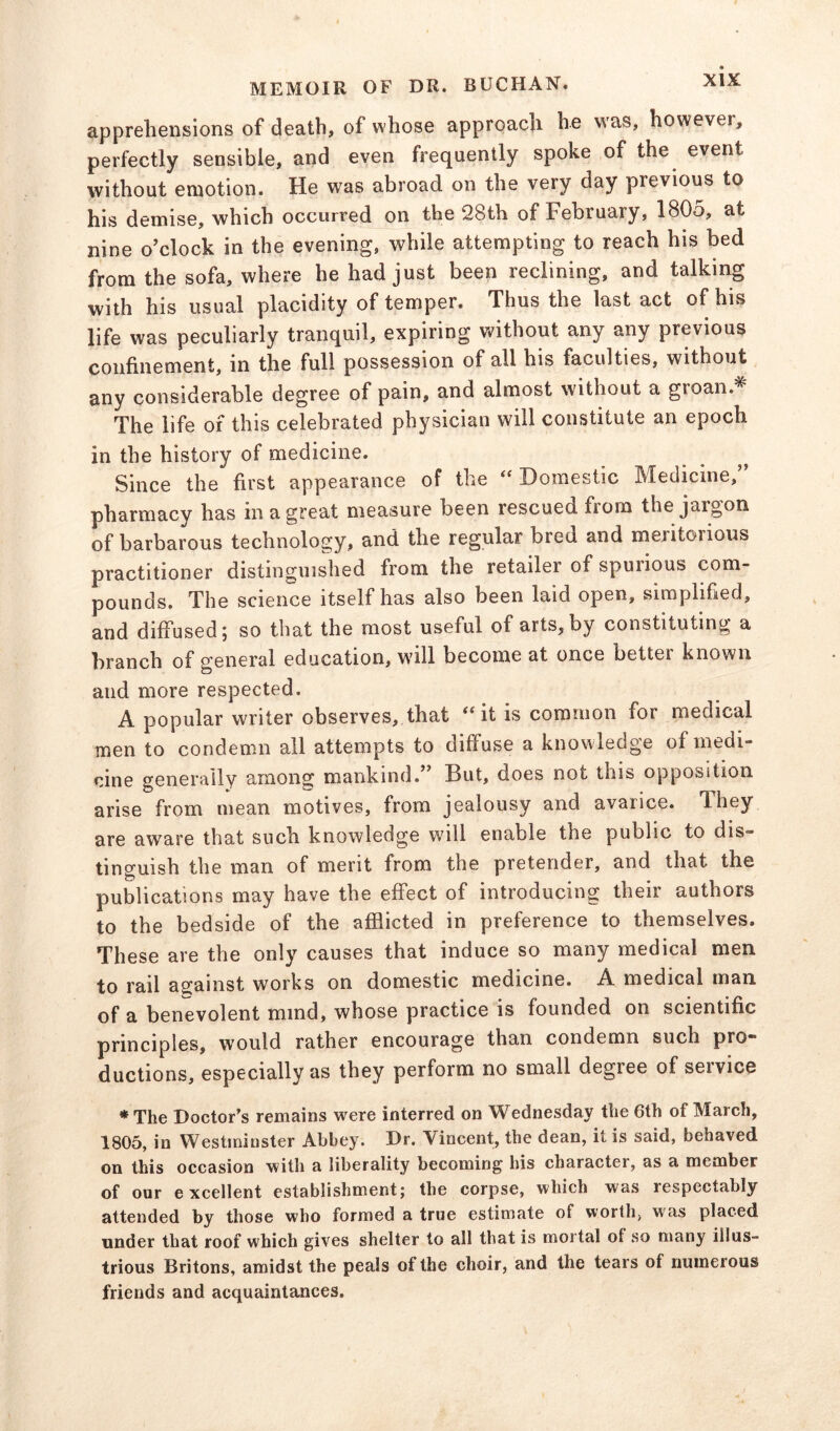 apprehensions of death, of whose approach he was, however, perfectly sensible, and even frequently spoke of the event without emotion. He was abroad on the very day previous to his demise, which occurred on the 28th of February, 1805, at nine o’clock in the evening, while attempting to reach his bed from the sofa, where he had just been reclining, and talking with his usual placidity of temper. Thus the last act of his life was peculiarly tranquil, expiring without any any previous confinement, in the full possession of all his faculties, without any considerable degree of pain, and almost without a groan* The life of this celebrated physician will constitute an epoch in the history of medicine. Since the first appearance of the “ Domestic Medicine,” pharmacy has in a great measure been rescued from the jargon of barbarous technology, and the regular bred and meritorious practitioner distinguished from the retailer of spurious com- pounds. The science itself has also been laid open, simplified, and diffused; so that the most useful of arts, by constituting a branch of general education, will become at once better known and more respected. A popular writer observes, that ^ it is common for medical men to condemn all attempts to diffuse a knowledge of medi- cine generally among mankind.” But, does not this opposition arise from mean motives, from jealousy and avarice. They are aware that such knowledge will enable the public to dis» tinguish the man of merit from the pretender, and that the publications may have the effect of introducing their authors to the bedside of the afflicted in preference to themselves. These are the only causes that induce so many medical men to rail against works on domestic medicine. A medical man of a benevolent mind, whose practice is founded on scientific principles, would rather encourage than condemn such pro- ductions, especially as they perform no small degree of service * The Doctor’s remains were interred on Wednesday the 6th of March, 1805, in Westminster Abbey. Dr. Vincent, the dean, it is said, behaved on this occasion with a liberality becoming his character, as a member of our excellent establishment; the corpse, which was respectably attended by those who formed a true estimate of worth, was placed under that roof which gives shelter to all that is mortal of so many illus- trious Britons, amidst the peals of the choir, and the tears of numerous friends and acquaintances.