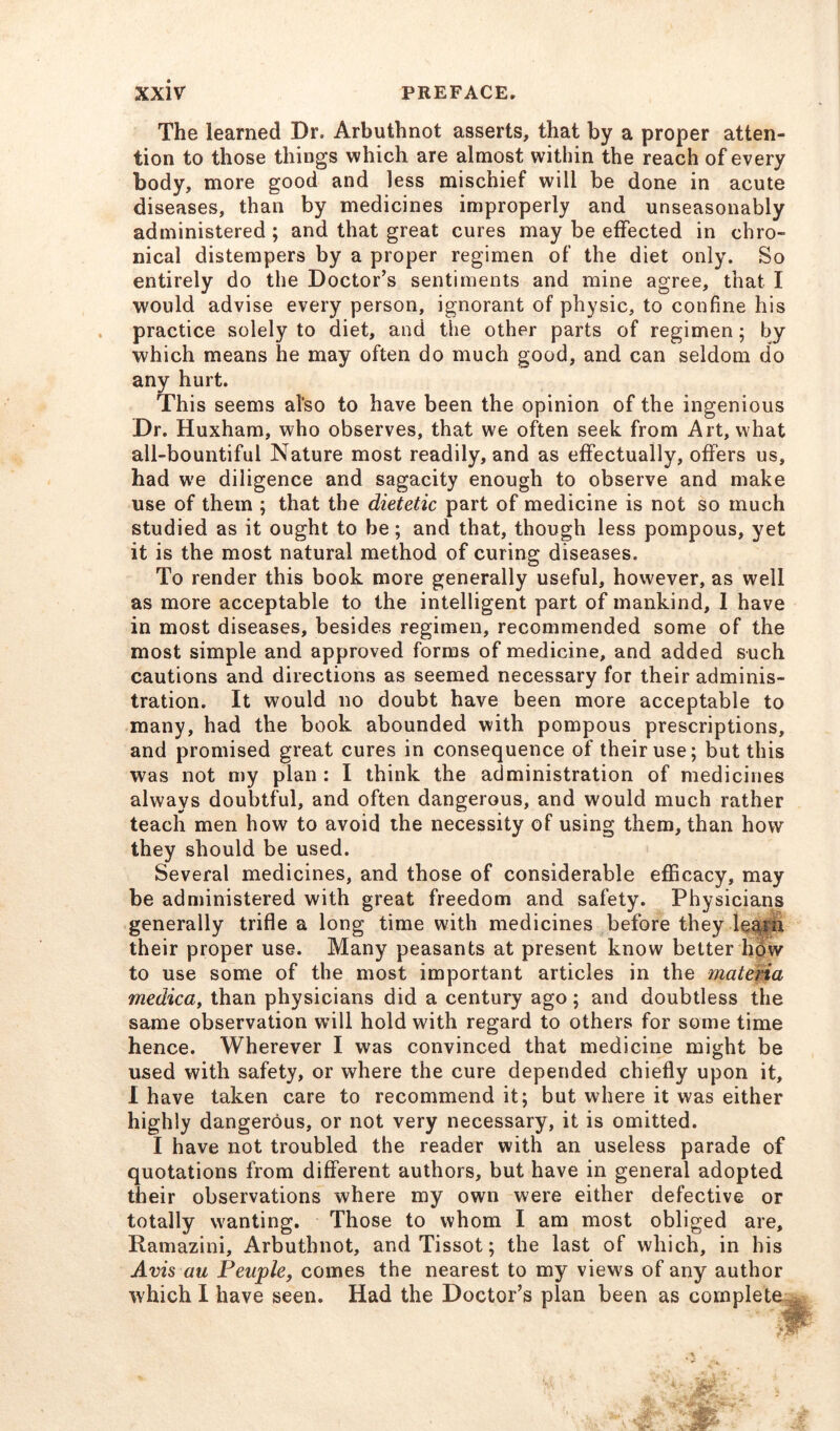 The learned Dr. Arbuthnot asserts, that by a proper atten- tion to those things which are almost within the reach of every body, more good and less mischief will be done in acute diseases, than by medicines improperly and unseasonably administered ; and that great cures may be effected in chro- nical distempers by a proper regimen of the diet only. So entirely do the Doctor’s sentiments and mine agree, that I would advise every person, ignorant of physic, to confine his practice solely to diet, and the other parts of regimen; by which means he may often do much good, and can seldom do any hurt. This seems al‘so to have been the opinion of the ingenious Dr. Huxham, who observes, that we often seek from Art, what all-bountiful Nature most readily, and as effectually, offers us, had w'e diligence and sagacity enough to observe and make use of them ; that the dietetic part of medicine is not so much studied as it ought to be; and that, though less pompous, yet it is the most natural method of curing diseases. To render this book more generally useful, however, as well as more acceptable to the intelligent part of mankind, I have in most diseases, besides regimen, recommended some of the most simple and approved forms of medicine, and added such cautions and directions as seemed necessary for their adminis- tration. It would no doubt have been more acceptable to many, had the book abounded with pompous prescriptions, and promised great cures in consequence of their use; but this was not my plan : I think the administration of medicines always doubtful, and often dangerous, and would much rather teach men how to avoid the necessity of using them, than how they should be used. Several medicines, and those of considerable efficacy, may be administered with great freedom and safety. Physicians generally trifle a long time with medicines before they learn their proper use. Many peasants at present know better how to use some of the most important articles in the materia medica, than physicians did a century ago ; and doubtless the same observation will hold with regard to others for some time hence. Wherever I was convinced that medicine might be used with safety, or where the cure depended chiefly upon it, I have taken care to recommend it; but where it was either highly dangerous, or not very necessary, it is omitted. I have not troubled the reader with an useless parade of quotations from different authors, but have in general adopted their observations where my own were either defective or totally wanting. Those to whom I am most obliged are, Ramazini, Arbuthnot, and Tissot; the last of which, in his Avis au Peaple, comes the nearest to my views of any author which I have seen. Had the Doctor’s plan been as complete