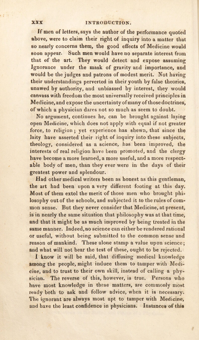 If men of letters, says the author of the performance quoted above, were to claim their right of inquiry into a matter that so nearly concerns them, the good effects of Medicine would soon appear. Such men would have no separate interest from that of the art. They would detect and expose assuming Ignorance under the mask of gravity and importance, and would be the judges and patrons of modest merit. Not having their understandings perverted in their youth by false theories, unawed by authority, and unbiassed by interest, they would canvass with freedom the most universally received principles in Medicine, and expose the uncertainty of many of those doctrines, of which a physician dares not so much as seem to doubt. No argument, continues he, can be brought against laying open Medicine, which does not apply with equal if not greater force, to religion ; yet experience has shewn, that since the laity have asserted their right of inquiry into these subjects, theology, considered as a science, has been improved, the interests of real religion have been promoted, and the clergy have become a more learned, a more useful, and a more respect- able body of men, than they ever were in the days of their greatest power and splendour. Had other medical writers been as honest as this gentleman, the art had been upon a very different footing at this day. Most of them extol the merit of those men who brought phi- losophy out of the schools, and subjected it to the rules of com- mon sense. But they never consider that Medicine, at present, is in nearly the same situation that philosophy was at that time, and that it might be as much improved by being treated in the same manner. Indeed,no science can either be rendered rational or useful, without being submitted to the common sense and reason of mankind. These alone stamp a value upon science; and what will not bear the test of these, ought to be rejected. I know it will be said, that diffusing medical knowledge among the people, might induce them to tamper with Medi- cine, and to trust to their own skill, instead of calling a phy- sician. The reverse of this, however, is true. Persons who have most knowledge in these matters, are commonly most ready both to ask and follow advice, when it is necessary. The ignorant are always most apt to tamper with Medicine, and have the least confidence in physicians. Instances of this