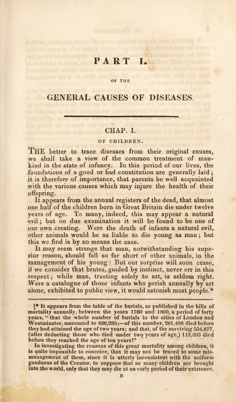 OF THE GENERAL CAUSES OF DISEASES. CHAP. I. OF CHILDREN. The better to trace diseases from their original causes, we shall take a view of the common treatment of man- kind in the state of infancy. In this period of our lives, the foundations of a good or bad constitution are generally laid ; it is therefore of importance, that parents be well acquainted with the various causes which may injure the health of their offspring. It appears from the annual registers of the dead, that almost one half of the children born in Great Britain die under twelve years of age. To many, indeed, this may appear a natural evil; but on due examination it will be found to be one of our own creating. Were the death of infants a natural evil, other animals would be as liable to die young as man; but this we find is by no means the case. It may seem strange that man, notwithstanding his supe- rior reason, should fall so far short of other animals, in the management of his young: But our surprise will soon cease, if we consider that brutes, guided by instinct, never err in this respect; while man, trusting solely to art, is seldom right. Were a catalogue of those infants who perish annually by art alone, exhibited to public view, it would astonish most people.* [* It appears from the table of the burials, as published in the bills of mortality annually, between the years 1760 and 1800, a period of forty years, “ that the whole number of burials in the cities of London and Westminster, amounted to 836,285;—of this number, 281,408 died before they had attained the age of two years; and that, of the surviving 554,877, (after deducting those who died under two years of age,) 113,393 died before they reached the age of ten years!” In investigating the reasons of this great mortality among children, it is quite impossible to conceive, that it may not be traced to some mis- management of them, since it is utterly inconsistent with the uniform goodness of the Creator, to suppose that so many children are brought into the world, only that they may die at an early period of their existence. B