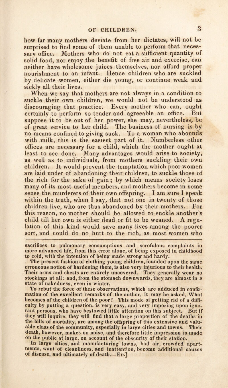 bow far many mothers deviate from her dictates, will not be surprised to find some of them unable to perform that neces- sary office. Mothers who do not eat a sufficient quantity of solid food, nor enjoy the benefit of free air and exercise, can neither have wholesome juices themselves, nor afford proper nourishment to an infant. Hence children who are suckled by delicate women, either die young, or continue weak and sickly all their lives. When we say that mothers are not always in a condition to suckle their own children, we would not be understood as discouraging that practice. Every mother who can, ought certainly to perform so tender and agreeable an office. But suppose it to be out of her power, she may, nevertheless, be of great service to her child. The business of nursing is by no means confined to giving suck. To a woman who abounds with milk, this is the easiest part of it. Numberless other offices are necessary for a child, which the mother ought at least to see done. Many advantages would arise to society, as well as to individuals, from mothers suckling their own children. It would prevent the temptation which poor women are laid under of abandoning their children, to suckle those of the rich for the sake of gain; by which means society loses many of its most useful members, and mothers become in some sense the murderers of their own offspring. I am sure I speak within the truth, when I say, that not one in twenty of those children live, who are thus abandoned by their mothers. For this reason, no mother should be allowed to suckle another^ child till her own is either dead or fit to be weaned. A regu- lation of this kind would save many lives among the poorer sort, and could do no hurt to the rich, as most women who sacrifices to pulmonary consumptions and scrofulous complaints in more advanced life, from this error alone, of being exposed in childhood to cold, with the intention of being made strong and hardy. The present fashion of clothing young children, founded upon the same erroneous notion of hardening them, is also very injurious to their health. Their arms and chests are entirely uncovered. They generally wear no stockings at all: and, from the stomach downwards, they are almost in a state of nakedness, even in winter. To rebut the force of these observations, which are adduced in confir- mation of the excellent remarks of the author, it may be asked, What becomes of the children of the poor ? This mode of getting rid of a diffi- culty by putting a question, is very easy, and very imposing upon igno- rant persons, who have bestowed little attention on this subject. But if they will inquire, they will find that a large proportion of the deaths in the bills of mortality, are among the offspring of this extensive and valu- able class of the community, especially in large cities and towns. Their death, however, makes no noise, and therefore little impression is made on the public at large, on account of the obscurity of their station. In large cities, and manufacturing towns, bad air, crowded apart- ments, want of cleanliness, and inattention, become additional causes of disease, and ultimately of death.—Ed.]