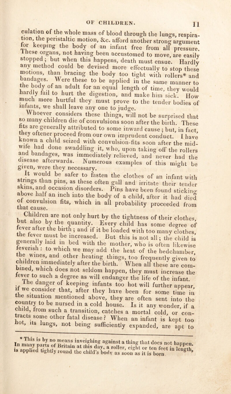 culation of the whole mass of blood through the lungs, respira- tion, the peristaltic motion, &c. afford another strong argument for keeping the body of an infant free from alf pressure. 1 bese organs, not having been accustomed to move, are easily stopped ; but when this happens, death must ensue. Hardly any method could be devised more effectually to stop these motions, than bracing the body too tight with rollers* and bandages. Were these to be applied in the same manner to the body of an adult for an equal length of time, they would haiclly -.ail to hurt the digestion, and make him sick. Flow much more hurtful they must prove to the tender bodies of infants, we shall leave any one to judge. Whoever considers these things, will not be surprised that so many children die of convulsions soon after the birth. These ts ai^ generally attributed to some inward cause ; but, in fact they oitener proceed from our own imprudent conduct. I have known a child seized with convulsion-fits soon after the mid- Wife had done swaddling it, who, upon taking off the rollers and bandages, was immediately relieved, and never had the disease afterwards. Numerous examples of this might be given, were they necessary. It would be safer to fasten the clothes of an infant with strings than pins, as these often gall and irritate their tender skins, and occasion disorders. Pins have been found sticking above half an inch into the body of a child, after it had died thatcauseS1°n ^ m &U Probability proceeded from Children are not only hurt by the tightness of their clothes, ut also by the quantity. Every child has some degree of ever after the birth ; and if it be loaded with too many clothes f*v,®r f uy be increased. But this is not all; the child is g eially laid in bed with the mother, who is often likewise ievensh: to which we may add the heat of the bedchamber he wines, and other heating things, too frequently given to’ children immediately after the birth. When all these are com- ined, which does not seldom happen, they must increase the tever to such a degree as will endanger the life of the infant. the danger of keeping infants too hot will further appear i we consider that, after they have been for some time in the situation mentioned above, they are often sent into the country to be nursed in a cold house. Is it any wonder, if a child, Irom such a transition, catches a mortal cold, or con- rac s some other fatal disease ? When an infant is kept too 0 ' 1 s un£s> n°f being sufficiently expanded, are apt to In*n™v nans Of ;«ai»st a thing that does not happen. . ,7 Paps of Britain at this day, a roller, eidit or ten feet in lilih is applied tightly round the child’s body as soonas it is born, ° 9