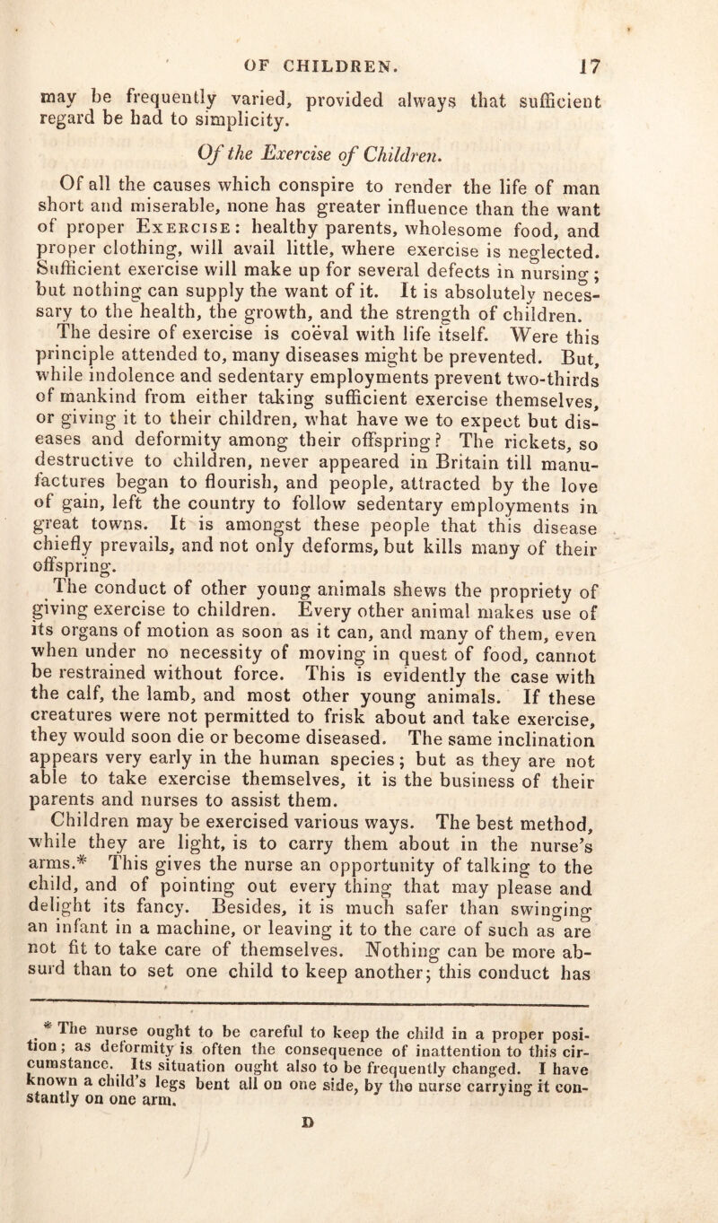 may be frequently varied, provided always that sufficient regard be had to simplicity. Of the Exercise of Children. Of all the causes which conspire to render the life of man short and miserable, none has greater influence than the want of proper Exercise: healthy parents, wholesome food, and proper clothing, will avail little, where exercise is neglected. Sufficient exercise will make up for several defects in nursing; but nothing can supply the want of it. It is absolutely neces- sary to the health, the growth, and the strength of children. The desire of exercise is coeval with life itself. Were this principle attended to, many diseases might be prevented. But, while indolence and sedentary employments prevent two-thirds of mankind from either taking sufficient exercise themselves, or giving it to their children, what have we to expect but dis- eases and deformity among their offspring? The rickets, so destructive to children, never appeared in Britain till manu- factures began to flourish, and people, attracted by the love of gain, left the country to follow sedentary employments in great towns. It is amongst these people that this disease chiefly prevails, and not only deforms, but kills many of their offspring. The conduct of other young animals shews the propriety of giving exercise to children. Every other animal makes use of its organs of motion as soon as it can, and many of them, even when under no necessity of moving in quest of food, cannot be restrained without force. This is evidently the case with the calf, the lamb, and most other young animals. If these creatures were not permitted to frisk about and take exercise, they would soon die or become diseased. The same inclination appears very early in the human species; but as they are not able to take exercise themselves, it is the business of their parents and nurses to assist them. Children may be exercised various ways. The best method, while they are light, is to carry them about in the nurse’s arms.* This gives the nurse an opportunity of talking to the child, and of pointing out every thing that may please and delight its fancy. Besides, it is much safer than swinging an infant in a machine, or leaving it to the care of such as are not fit to take care of themselves. Nothing can be more ab- surd than to set one child to keep another; this conduct has . * ^,e llurse ought to be careful to keep the child in a proper posi- tion ; as deformity is often the consequence of inattention to this cir- cumstance. Its situation ought also to be frequently changed. I have known a child s legs bent all on one side, by the nurse carrying it con- stantly on one arm. D