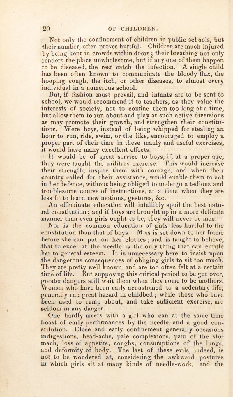 Not only the confinement of children in public schools, but their number, often proves hurtful. Children are much injured by being kept in crowds within doors ; their breathing not only renders the place unwholesome, but if any one of them happen to be diseased, the rest catch the infection. A single child has been often known to communicate the bloody flux, the hooping cough, the itch, or other diseases, to almost every individual in a numerous school. But, if fashion must prevail, and infants are to be sent to school, we would recommend it to teachers, as they value the interests of society, not to confine them too long at a time, but allow them to run about and play at such active diversions as may promote their growth, and strengthen their constitu- tions. Were boys, instead of being whipped for stealing an hour to run, ride, swim, or the like, encouraged to employ a proper part of their time in these manly and useful exercises, it would have many excellent effects. It would be of great service to boys, if, at a proper age, they were taught the military exercise. This would increase their strength, inspire them with courage, and when their country called for their assistance, would enable them to act in her defence, without being obliged to undergo a tedious and troublesome course of instructions, at a time when they are less fit to learn new motions, gestures, &c. An effeminate education will infallibly spoil the best natu- ral constitution ; and if boys are brought up in a more delicate manner than even girls ought to be, they will never be men. Nor is the common education of girls less hurtful to the constitution than that of boys. Miss is set down to her frame before she can put on her clothes; and is taught to believe, that to excel at the needle is the only thing that can entitle her to general esteem. It is unnecessary here to insist upon the dangerous consequences of obliging girls to sit too much. They are pretty well known, and are too often felt at a certain time of life. But supposing this critical period to be got over, greater dangers still wait them when they come to be mothers. Women who have been early accustomed to a sedentary life, generally run great hazard in childbed; while those who have been used to romp about, and take sufficient exercise, are seldom in any danger. One hardly meets with a girl who can at the same time boast of early performances by the needle, and a good con- stitution. Close and early confinement generally occasions indigestions, head-aclrs, pale complexions, pain of the sto- mach, loss of appetite, coughs, consumptions of the lungs, and deformity of body. The last of these evils, indeed, is not to be wondered at, considering the awkward postures in which girls sit at many kinds of needle-work, and the