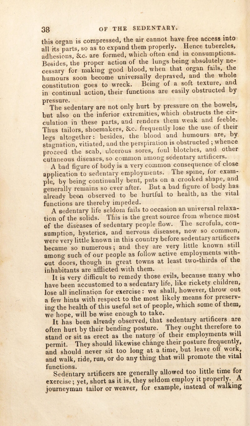 this organ is compressed, the air cannot have free access into all i'ts parts, so as to expand them properly. Hence tubercles, adhesions, &c. are formed, which often end in consumptions. Besides, the proper action of the lungs being absolutely ne- cessary for making good blood, when that organ fails, the humours soon become universally depraved, and the whole constitution goes to wreck. Being of a soft texture, and in continual action, their functions are easily obstructed by pressure. . The sedentary are not only hurt by pressure on the bowels, but also on the inferior extremities, which obstructs the cir- culation in these parts, and renders them weak and feeble. Thus tailors, shoemakers, &c. frequently lose the use of their legs altogether: besides, the blood and humours are, by stagnation, vitiated, and the perspiration is obstructed ; whence proceed the scab, ulcerous sores, foul blotches, and other cutaneous diseases, so common among sedentary artificers. A bad figure of body is a very common consequence of close application0to sedentary employments. The spine, for exam- ple, by being continually bent, puts on a crooked shape, and generally remains so ever after. But a bad figure of body has alreadv bee*n observed to be hurtful to health, as the vital functions are thereby impeded. ' A sedentary life seldom fails to occasion an universal relaxa- tion of the solids. This is the great source from whence most of the diseases of sedentary people flow. The scrofula, con- sumption, hysterics, and nervous diseases, now so common, were very little known in this country before sedentary artificers became so numerous; and they are very little known still among such of our people as follow active employments with- out doors, though in great towns at least two-thirds of the inhabitants are afflicted with them. It is very difficult to remedy those evils, because many who have been accustomed to a sedentary life, like rickety children, lose all inclination for exercise: we shall, however, throw out a few hints with respect to the most likely means for preseiv- ing the health of this useful set of people, which some of them, we hope, will be wise enough to take. It has been already observed, that sedentary artificers are often hurt by their bending posture. They ought therefore to stand or sit as erect as the nature of their employments will permit. They should likewise change their posture frequently, and should never sit too long at a time, but leave off work and walk, ride, run, or do any thing that will promote the vital functions. . . f Sedentary artificers are generally allowed too little time tor exercise; yet, short as it is, they seldom employ it properly. A journeyman tailor or weaver, for example, instead of walking