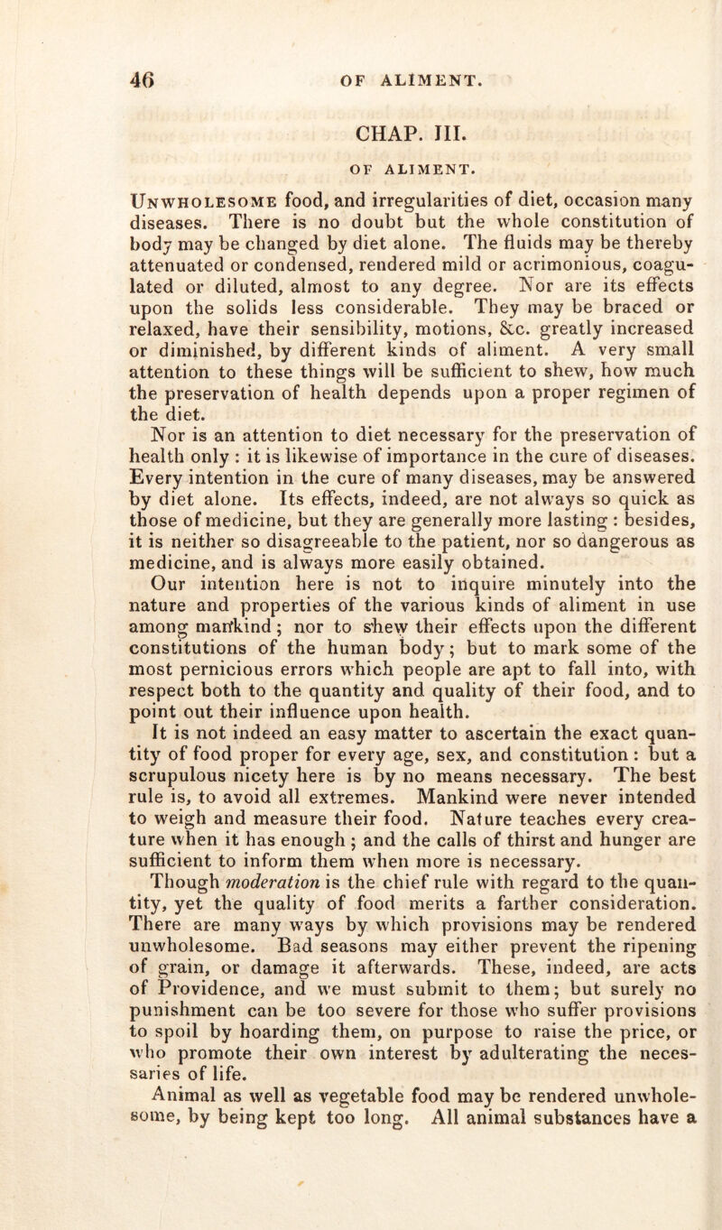 CHAP. III. OF ALIMENT. Unwholesome food, and irregularities of diet, occasion many diseases. There is no doubt but the whole constitution of body may be changed by diet alone. The fluids may be thereby attenuated or condensed, rendered mild or acrimonious, coagu- lated or diluted, almost to any degree. Nor are its effects upon the solids less considerable. They may be braced or relaxed, have their sensibility, motions, &c. greatly increased or diminished, by different kinds of aliment. A very small attention to these things will be sufficient to shew, how much the preservation of health depends upon a proper regimen of the diet. Nor is an attention to diet necessary for the preservation of health only : it is likewise of importance in the cure of diseases. Every intention in the cure of many diseases, may be answered by d iet alone. Its effects, indeed, are not always so quick as those of medicine, but they are generally more lasting : besides, it is neither so disagreeable to the patient, nor so dangerous as medicine, and is always more easily obtained. Our intention here is not to inquire minutely into the nature and properties of the various kinds of aliment in use among mankind; nor to shew their effects upon the different constitutions of the human body; but to mark some of the most pernicious errors which people are apt to fall into, with respect both to the quantity and quality of their food, and to point out their influence upon health. It is not indeed an easy matter to ascertain the exact quan- tity of food proper for every age, sex, and constitution : but a scrupulous nicety here is by no means necessary. The best rule is, to avoid all extremes. Mankind were never intended to weigh and measure their food. Nature teaches every crea- ture when it has enough ; and the calls of thirst and hunger are sufficient to inform them when more is necessary. Though moderation is the chief rule with regard to the quan- tity, yet the quality of food merits a farther consideration. There are many ways by which provisions may be rendered unwholesome. Bad seasons may either prevent the ripening of grain, or damage it afterwards. These, indeed, are acts of Providence, and we must submit to them; but surely no punishment can be too severe for those wrho suffer provisions to spoil by hoarding them, on purpose to raise the price, or who promote their own interest by adulterating the neces- saries of life. Animal as well as vegetable food may be rendered unwhole- some, by being kept too long. All animal substances have a