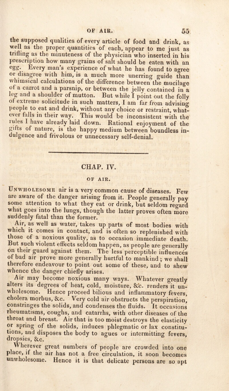 the supposed qualities of every article of food and drink, as well as the proper quantities of each, appear to me just as trifling as the minuteness of the physician who inserted in his prescription how many grains of salt should be eaten with an egg. Every man’s experience of what he has found to agree or disagree with him, is a much more unerring guide than whimsical calculations of the difference between the mucilage of a carrot and a parsnip, or between the jelly contained in'a leg and a shoulder of mutton. But while I point out the folly of extreme solicitude in such matters, I am far from advising people to eat and drink, without any choice or restraint, what- ever falls in their way. This would be inconsistent with the iules I have already laid down. Rational enjoyment of the gifts of nature, is the happy medium between boundless in- dulgence and frivolous or unnecessary self-denial. CHAP. IV. OF AIR. Unwholesome air is a very common cause of diseases. Few are aware of the danger arising from it. People generally pay some attention to what they eat or drink, but seldom regard what goes into the lungs, though the latter proves often more suddenly fatal than the former. Air, as well as water, takes up parts of most bodies with which it comes in contact, and is often so replenished with those of a noxious quality, as to occasion immediate death. But such violent effects seldom happen, as people are generally on their guard against them. The less perceptible influences of bad air prove more generally hurtful to mankind ; we shall therefore endeavour to point out some of these, and to shew whence the danger chiefly arises. Air may become noxious many ways. Whatever greatly alters its degrees of heat, cold, moisture, &’c. renders it un- wholesome. Hence proceed bilious and inflammatory fevers, cholera morbus, &c. Very cold air obstructs the perspiration, constringes the solids, and condenses the fluids. It occasions rheumatisms, coughs, and catarrhs, with other diseases of the throat and breast. Air that is too moist destroys the elasticity or spring of the solids, induces phlegmatic or lax constitu- tions, and disposes the body to agues or intermitting fevers, dropsies, &c. Wherever great numbers of people are crowded into one place, it the air has not a free circulation, it soon becomes unwholesome. Hence it is that delicate persons are so apt