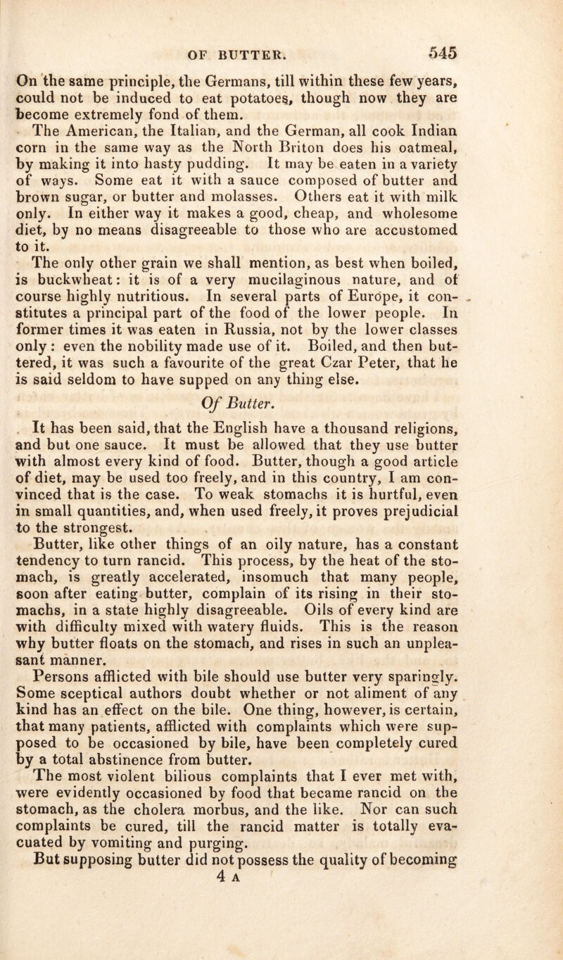 On the same principle, the Germans, till within these few years, could not be induced to eat potatoes, though now they are become extremely fond of them. The American, the Italian, and the German, all cook Indian corn in the same way as the North Briton does his oatmeal, by making it into hasty pudding. It may be eaten in a variety of ways. Some eat it with a sauce composed of butter and brown sugar, or butter and molasses. Others eat it with milk only. In either way it makes a good, cheap, and wholesome diet, by no means disagreeable to those who are accustomed to it. The only other grain we shall mention, as best when boiled, is buckwheat: it is of a very mucilaginous nature, and of course highly nutritious. In several parts of Europe, it con- „ stitutes a principal part of the food of the lower people. In former times it was eaten in Russia, not by the lower classes only : even the nobility made use of it. Boiled, and then but- tered, it was such a favourite of the great Czar Peter, that he is said seldom to have supped on any thing else. Of Butter. It has been said, that the English have a thousand religions, and but one sauce. It must be allowed that they use butter with almost every kind of food. Butter, though a good article of diet, may be used too freely, and in this country, I am con- vinced that is the case. To weak stomachs it is hurtful, even in small quantities, and, when used freely, it proves prejudicial to the strongest. Butter, like other things of an oily nature, has a constant tendency to turn rancid. This process, by the heat of the sto- mach, is greatly accelerated, insomuch that many people, soon after eating butter, complain of its rising in their sto- machs, in a state highly disagreeable. Oils of every kind are with difficulty mixed with watery fluids. This is the reason why butter floats on the stomach, and rises in such an unplea- sant manner. Persons afflicted with bile should use butter very sparingly. Some sceptical authors doubt whether or not aliment of any kind has an effect on the bile. One thing, however, is certain, that many patients, afflicted with complaints which were sup- posed to be occasioned by bile, have been completely cured by a total abstinence from butter. The most violent bilious complaints that I ever met with, were evidently occasioned by food that became rancid on the stomach, as the cholera morbus, and the like. Nor can such complaints be cured, till the rancid matter is totally eva- cuated by vomiting and purging. But supposing butter did not possess the quality of becoming 4 A