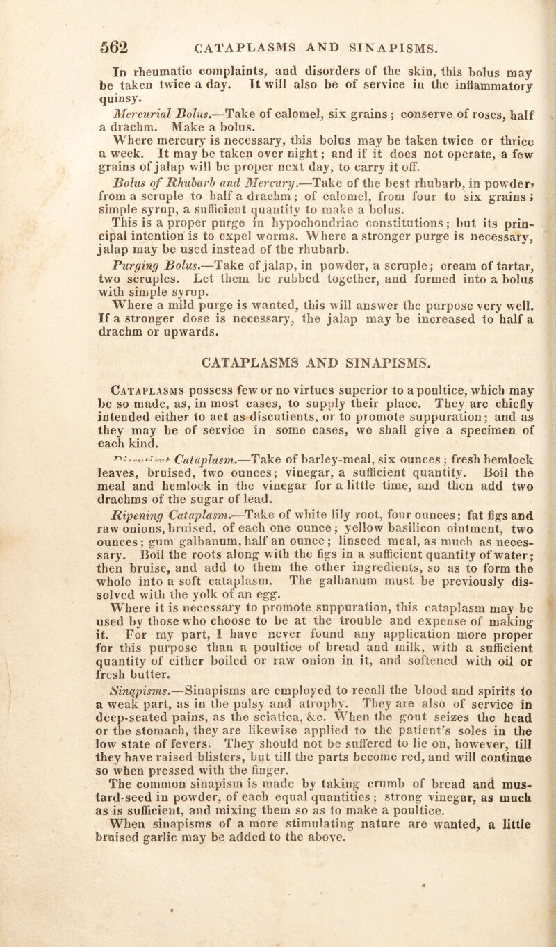 In rheumatic complaints, and disorders of the skin, this bolus may be taken twice a day. It will also be of service in the inflammatory quinsy. Mercurial Bolus.-—Take of calomel, six grains ; conserve of roses, half a drachm. Make a bolus. Where mercury is necessary, this bolus may be taken twice or thrice a week. It may be taken over night; and if it does not operate, a few grains of jalap will be proper next day, to carry it off. Bolus of Rhubarb and Mercury.—Take of the best rhubarb, in powder? from a scruple to half a drachm; of calomel, from four to six grains; simple syrup, a sufficient quantity to make a bolus. This is a proper purge in hypochondriac constitutions; but its prin- cipal intention is to expel worms. Where a stronger purge is necessary, jalap may be used instead of the rhubarb. Purging Bolus.—Take of jalap, in powder, a scruple; cream of tartar, two scruples. Let them be rubbed together, and formed into a bolus with simple syrup. Where a mild purge is wanted, this will answer the purpose very well. If a stronger dose is necessary, the jalap may be increased to half a drachm or upwards. CATAPLASMS AND SINAPISMS. Cataplasms possess few or no virtues superior to a poultice, which may be so made, as, in most cases, to supply their place. They are chiefly intended either to act as discutients, or to promote suppuration; and as they may be of service in some cases, we shall give a specimen of each kind. Cataplasm.—Take of barley-meal, six ounces ; fresh hemlock leaves, bruised, two ounces; vinegar, a sufficient quantity. Boil the meal and hemlock in the vinegar for a little time, and then add two drachms of the sugar of lead. Ripening Cataplasm.—Take of white lily root, four ounces; fat figs and raw onions, bruised, of each one ounce; yellow basilicon ointment, two ounces; gum galbanum, half an ounce; linseed meal, as much as neces- sary. Boil the roots along with the figs in a sufficient quantity of water; then bruise, and add to them the other ingredients, so as to form the whole into a soft cataplasm. The galbanum must be previously dis- solved with the yolk of an egg. Where it is necessary to promote suppuration, this cataplasm may be used by those who choose to be at the trouble and expense of making it. For my part, I have never found any application more proper for this purpose than a poultice of bread and milk, with a sufficient quantity of either boiled or raw onion in it, and softened with oil or fresh butter. Sinqpisms.—Sinapisms are employed to recall the blood and spirits to a weak part, as in the palsy and atrophy. They are also of service in deep-seated pains, as the sciatica, &c. When the gout seizes the head or the stomach, they are likewise applied to the patient’s soles in the low state of fevers. They should not be suffered to lie on, however, till they have raised blisters, but till the parts become red, and will continsie so when pressed with the finger. The common sinapism is made by taking crumb of bread and mus- tard-seed in powder, of each equal quantities ; strong vinegar, as much as is sufficient, and mixing them so as to make a poultice. When sinapisms of a more stimulating nature are wanted, a little bruised garlic may be added to the above.