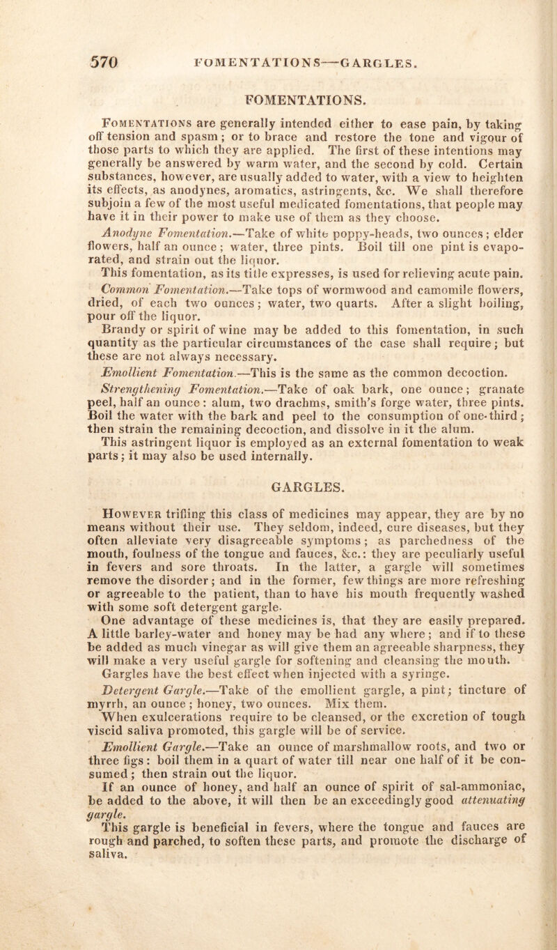 FOMENTATIONS. Fomentations are generally intended either to ease pain, by taking off tension and spasm ; or to brace and restore the tone and vigour of those parts to which they are applied. The first of these intentions may generally be answered by warm water, and the second by cold. Certain substances, however, are usually added to water, with a view to heighten its effects, as anodynes, aromatics, astringents, &c. We shall therefore subjoin a few of the most useful medicated fomentations, that people may have it in their power to make use of them as they choose. Anodyne Fomentation.—Take of white poppy-heads, two ounces ; elder flowers, half an ounce ; water, three pints. Boil till one pint is evapo- rated, and strain out the liquor. This fomentation, as its title expresses, is used for relieving acute pain. Common Fomentation.—Take tops of w'ormwood and camomile flowers, dried, of each two ounces; water, two quarts. After a slight boiling, pour off the liquor. Brandy or spirit of wine may be added to this fomentation, in such quantity as the particular circumstances of the case shall require; but these are not always necessary. Emollient Fomentation.—This is the same as the common decoction. Strengthening Fomentation.—Take of oak bark, one ounce ; granate peel, half an ounce : alum, two drachms, smith's forge water, three pints. Boil the water with the bark and peel to the consumption of one-third ; then strain the remaining decoction, and dissolve in it the alum. This astringent liquor is employed as an external fomentation to weak parts; it may also be used internally. GARGLES. However trifling this class of medicines may appear, they are by no means without their use. They seldom, indeed, cure diseases, but they often alleviate very disagreeable symptoms; as parchedness of the mouth, foulness of the tongue and fauces, &c.: they are peculiarly useful in fevers and sore throats. In the latter, a gargle will sometimes remove the disorder; and in the former, few things are more refreshing or agreeable to the patient, than to have his mouth frequently washed with some soft detergent gargle- One advantage of these medicines is, that they are easily prepared. A little barley-water and honey may be had any where ; and if to these be added as much vinegar as will give them an agreeable sharpness, they will make a very useful gargle for softening and cleansing the mouth. Gargles have the best effect when injected with a syringe. Detergent Gargle.—Take of the emollient gargle, a pint ; tincture of myrrh, an ounce ; honey, two ounces. Mix them. When exulcerations require to be cleansed, or the excretion of tough viscid saliva promoted, this gargle will be of service. Emollient Gargle.—Take an ounce of marshmallow roots, and two or three figs : boil them in a quart of water till near one half of it be con- sumed; then strain out the liquor. If an ounce of honey, and half an ounce of spirit of sal-ammoniac, be added to the above, it will then be an exceedingly good attenuating gargle. This gargle is beneficial in fevers, where the tongue and fauces are rough and parched, to soften these parts, and promote the discharge of saliva.