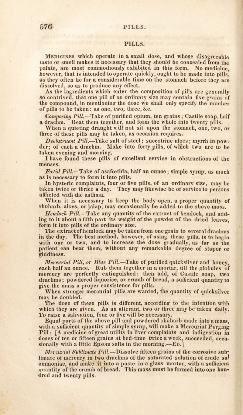 PILLS. Medicines which operate in a small dose, and whose disagreeable taste or smell makes it necessary that they should be concealed from the palate, are most commodiously exhibited in this form. No medicine, however, that is intended to operate quickly, ought to be made into pills, as they often lie for a considerable time on the stomach before they are dissolved, so as to produce any effect. As the ingredients which enter the composition of pills are generally so contrived, that one pill of an ordinary size may contain five grains of the compound, in mentioning the dose we shall only specify the number of pills to be taken: as one, two, three, &c. Composing Pill.—Take of purified opium, ten grains ; Castile soap, half a drachm. Beat them together, and form the whole into twenty pills. When a quieting draught v ill not sit upon the stomach, one, two, or three of these pills may be taken, as occasion requires. Deobstruent Pill.—Take salt of steel; succotrine aloes ; myrrh in pow- der; of each a drachm. Make into forty pills, of which two are to be taken evening and morning. I have found these pills of excellent service in obstructions of the menses. Foetid Pi//.—Take of asafoetida, half an ounce; simple syrup, as much as is necessary to form it into pills. In hysteric complaints, four or five pills, of an ordinary size, may be taken twice or thrice a day. They may likewise be of service to persons afflicted with the asthma. When it is necessary to keep the body open, a proper quantity of rhubarb, aloes, or jalap, may occasionally be added to the above mass. Hemlock Pill.—Take any quantity of the extract of hemlock, and add- ing to it about a fifth part, its weight of the powder of the dried leaves, form it into pills of the ordinary size. The extract of hemlock may be taken from one grain to several drachms in the day. The best method, however, of using these pills, is to begin with one or two, and to increase the dose gradually, as far as the patient can bear them, without any remarkable degree of stupor or giddiness. Mercurial Pill, or Blue Pill.—Take of purified quicksilver and honey, each half an ounce. Rub them together in a mortar, till the globules of mercury are perfectly extinguished; then add, of Castile soap, two drachms ; powdered liquorice, or crumb of bread, a sufficient quantity to give the mass a proper consistence for pills. When stronger mercurial pills are wanted, the quantity of quicksilver may be doubled. The dose of these pills is different, according to the intention with which they are given. As an alterant, two or three may be taken daily. To raise a salivation, four or five will be necessary. Equal parts of the above pill and powdered rhubarb made into amass, with a sufficient quantity of simple syrup, will make a Mercurial Purging Pill; [A medicine of great utility in liver complaints and indigestion in doses of ten or fifteen grains at bed-time twice a week, succeeded, occa- sionally with a little Epsom salts in the morning.—Ed.] Mercurial Sublimate Pill.—Dissolve fifteen grains of the corrosive sub limate of mercury in two drachms of the saturated solution of crude sal ammoniac, and make it into a paste in a glass mortar, with a sufficient quantity of the crumb of bread. This mass must be formed into one hun- dred and twenty pills.