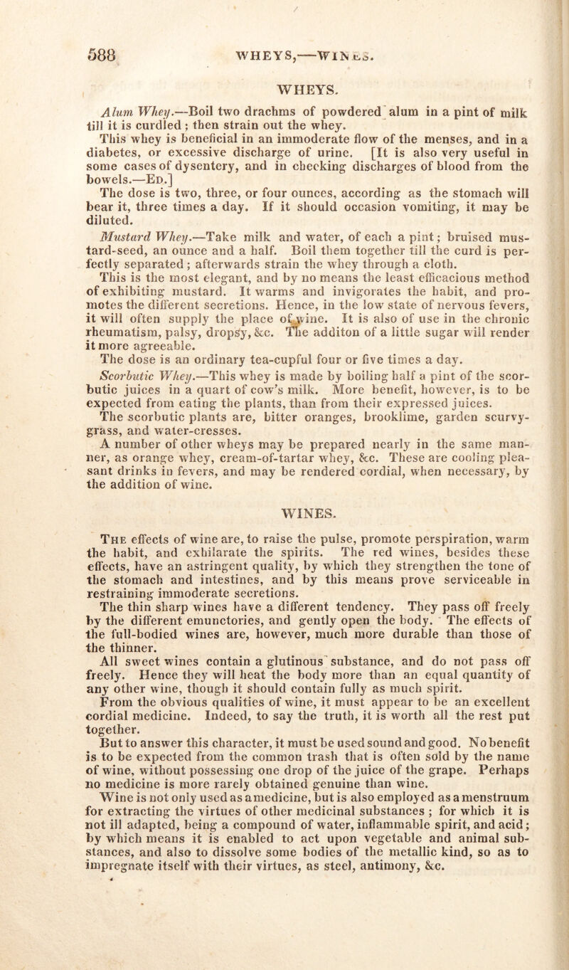 WHEYS. Alum Whey.—Boil two drachms of powdered alum in a pint of milk till it is curdled ; then strain out the whey. This whey is beneficial in an immoderate flow of the menses, and in a diabetes, or excessive discharge of urine. [It is also very useful in some cases of dysentery, and in checking discharges of blood from the bowels.—Ed.] The dose is two, three, or four ounces, according as the stomach will bear it, three times a day. If it should occasion vomiting, it may be diluted. Mustard Whey.—“Take milk and water, of each a pint; bruised mus- tard-seed, an ounce and a half. Boil them together till the curd is per- fectly separated; afterwards strain the whey through a cloth. This is the most elegant, and by no means the least efficacious method of exhibiting mustard. It warms and invigorates the habit, and pro- motes the different secretions. Hence, in the low state of nervous fevers, it will often supply the place ohwine. It is also of use in the chronic rheumatism, palsy, dropsy, &c. The additon of a little sugar will render it more agreeable. The dose is an ordinary tea-cupful four or five times a day. Scorbutic Whey.—This whey is made by boiling half a pint of the scor- butic juices in a quart of cow’s milk. More benefit, however, is to be expected from eating the plants, than from their expressed juices. The scorbutic plants are, bitter oranges, brooklime, garden scurvy- grass, and water-cresses. A number of other wheys may be prepared nearly in the same man- ner, as orange whey, cream-of-tartar whey, &c. These are cooling plea- sant drinks in fevers, and may be rendered cordial, when necessary, by the addition of wine. WINES, The effects of wine are, to raise the pulse, promote perspiration, warm the habit, and exhilarate the spirits. The red wines, besides these effects, have an astringent quality, by which they strengthen the tone of the stomach and intestines, and by this means prove serviceable in restraining immoderate secretions. The thin sharp wines have a different tendency. They pass off freely by the different emunctories, and gently open the body. The effects of the full-bodied wines are, however, much more durable than those of the thinner. All sweet wines contain a glutinous substance, and do not pass off freely. Hence they will heat the body more than an equal quantity of any other wine, though it should contain fully as much spirit. From the obvious qualities of wine, it must appear to be an excellent cordial medicine. Indeed, to say the truth, it is worth all the rest put together. But to answer this character, it must be used sound and good. No benefit is to be expected from the common trash that is often sold by the name of wine, without possessing one drop of the juice of the grape. Perhaps no medicine is more rarely obtained genuine than wine. Wine is not only used as amedicine, but is also employed as a menstruum for extracting the virtues of other medicinal substances ; for which it is not ill adapted, being a compound of water, inflammable spirit, and acid; by which means it is enabled to act upon vegetable and animal sub- stances, and also to dissolve some bodies of the metallic kind, so as to impregnate itself with their virtues, as steel, antimony, &c.