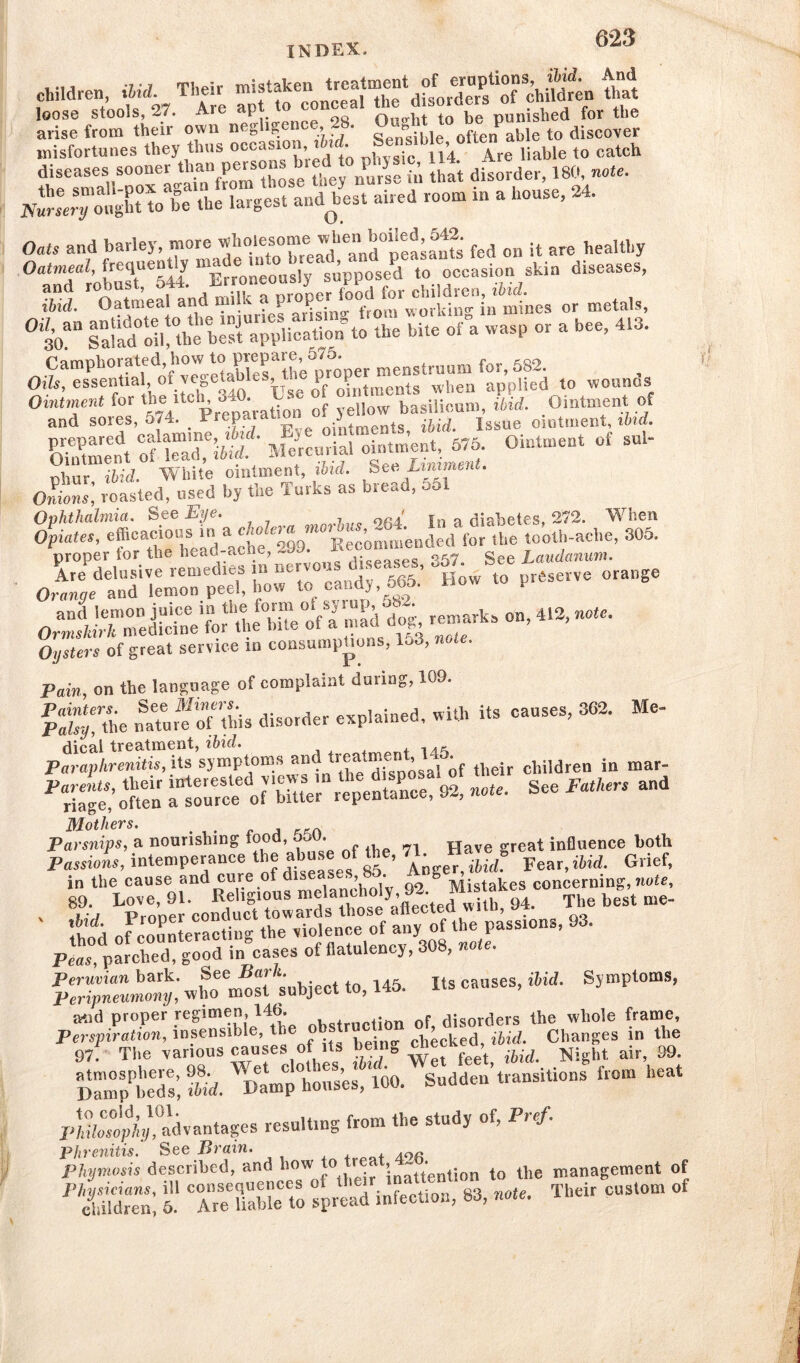 children ibid. Their that Sri. from their own negligence 28. ^Ztto^coZ misfortunes they thus occasion »W. Se™!Me, ottenz ^ ^ diseases sooner than persons^ ^d ^ that disorcier, 180, note. ht to be the largest a»dbe.t aired room in a house, 24. Oats and barley, more wholesome when boiled, 542. healthy ssna iim lid. Oatmeal and milk f or metals, 0 30an Salad°oil^he be s t^ppli catiorTto the bite of a wasp or a bee, 413. ,o wounds sLfes, xenos. basi^^ Sment of lead, ibid. Mercurial ointment Omtment nh.ur ibid. White ointment, ibid. See Unimen.. offi roasted, used by the Turks as bread, Sol Ophthalmia. See Eye. _ , 9fi4' i„ a diabetes, 272. Wrben Opiates, efcach'“UhS ‘da^hefc299. Recommended for the tooth-ache, 305. proper for the head-ac > diseases 357. See Laudanum. OrXetriZTp^ i, candy 565. How to preserve orange remarks on, 412, note. Oysters of great service in consumptions, 153, note. Pain, on the language of complaint during, 109. pX% ,mtu,frf this disorder explained, with its causes, 3G2. Me- dical treatment, ibid. Paraphrenitis, its symptoms and treaSosal of their children in mar- Parelts, their interested v.ew>.in note. See Fathers and riage, often a source of bitter lepenianoe, o*, Mothers. Parsnips, a nourishing food, oou. influence both Passions, intemperance the abuse of the, 71. Ha«g Griefi S;hir:9indSi-sme,anciu^^. Peas, parched, good in cases of flatulency, 308, note. Si;;  Wet to, 145. Its causes, ibid. Symptoms, and proper regimen, 14b. . f disorders the whole frame, of its being « Changesm the Damns’, Md. Immp'houscs/lOO. Sudden transitions from heat pJXoKdvantages result.ng from the study of, Pref. Phrenitis. See Brain. Phymosis described, and how „° inattention to the management of PehUd“n; l * Arguable to spread infection, 83, note. Their custom of