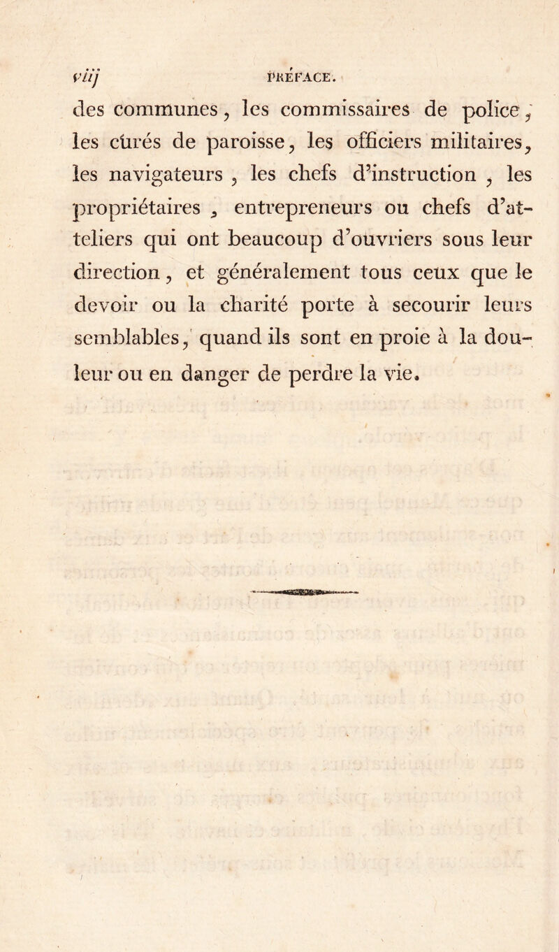 des communes ? les commissaires de police , les cürés de paroisse, les officiers militaires, les navigateurs , les chefs d’instruction , les propriétaires ^ entrepreneurs ou chefs d’at- teliers qui ont beaucoup d’ouvriers sous leur direction, et généralement tous ceux que le devoir ou la charité porte à secourir leurs semblables, quand ils sont en proie à la dou- leur ou en danger de perdre la vie.