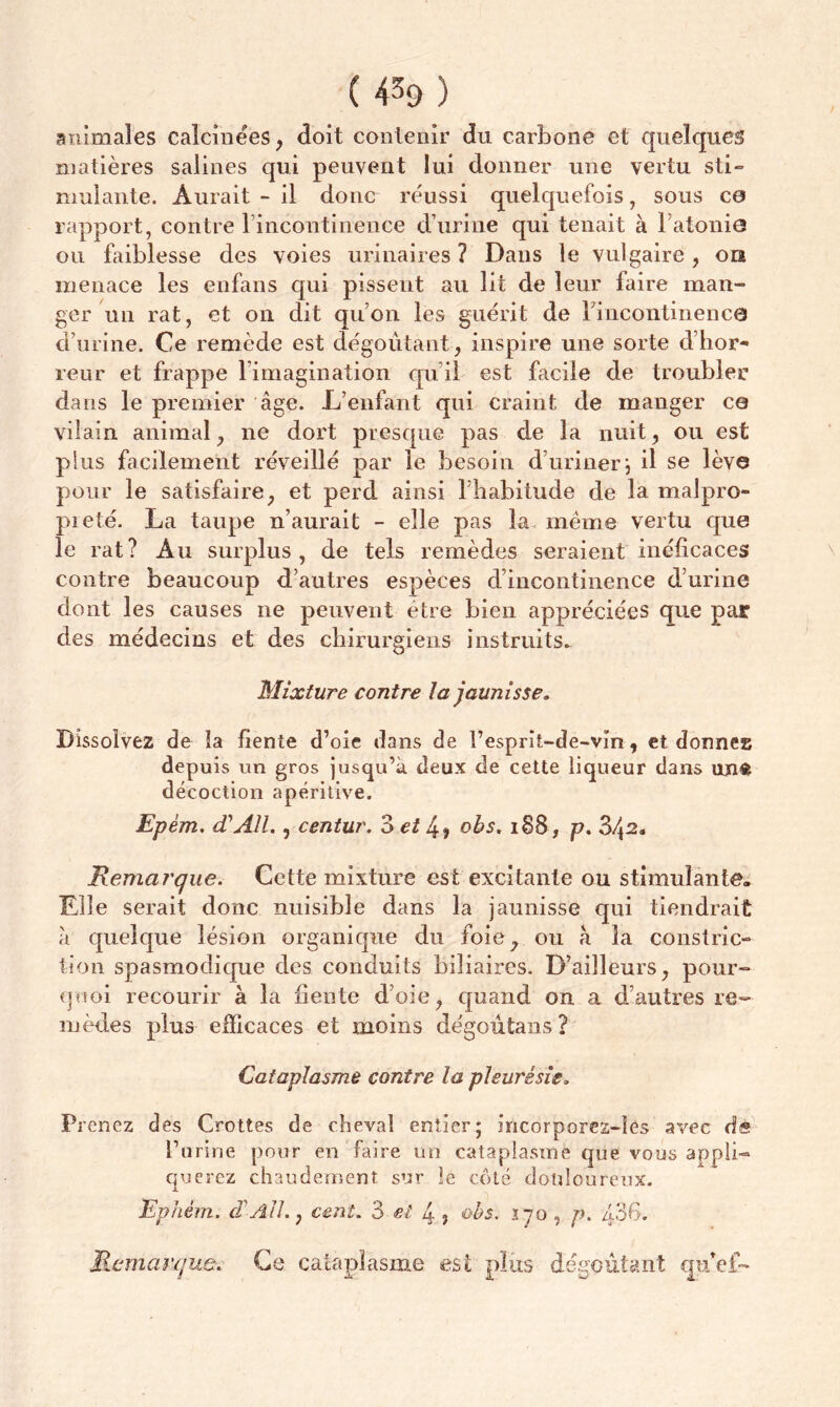 ( 4^9 ) animales calcinées, doit contenir du carbone et quelques matières salines qui peuvent lui donner une vertu sti- mulante. Aurait - il donc réussi quelquefois, sous ce rapport, contre l’incontinence d’urine qui tenait à l’atonie ou faiblesse des voies urinaires? Dans le vulgaire, on menace les enfans qui pissent au lit de leur faire man- ger un rat, et on dit qu’on les guérit de l'incontinence d’urine. Ce remède est dégoûtant, inspire une sorte d’hor- reur et frappe l’imagination qu’il est facile de troubler dans le premier âge. L’enfant qui craint de manger ce vilain animal, ne dort presque pas de la nuit, ou est plus facilement réveillé par le besoin d’uriner; il se lève pour le satisfaire, et perd ainsi l’habitude de la malpro- preté. La taupe n’aurait - elle pas la même vertu que le rat? Au surplus, de tels remèdes seraient incficaces contre beaucoup d’autres espèces d’incontinence d’urine dont les causes ne peuvent être bien appréciées que par des médecins et des chirurgiens instruits. Mixture contre la jaunisse. Dissolvez de la fiente d’oie dans de l’esprît-de-vln, et donnez depuis un gros jusqu’à deux de cette liqueur dans un« décoction apéritive. Epèm. A AIL, centur. Z et 4, obs. 1S8, p. 34^. Remarque. Cette mixture est excitante ou stimulante. Elle serait donc nuisible dans la jaunisse qui tiendrait à quelque lésion organique du foie, ou à la constric- tion spasmodique des conduits biliaires. D’ailleurs, pour- quoi recourir à la fiente d’oie, quand on a d’autres re- mèdes plus efficaces et moins dégoûtans? Cataplasme contre la pleurésie. Prenez des Crottes de cheval entier; incorporez-îes avec de l’urine pour en faire un cataplasme cjue vous appli- querez chaudement sur le côté douloureux. Ephém. cTAli., cent. 3 et 4 ? obs. ï-jo , p. 436. Remarque. Ce cataplasme est plus dégoûtant qu'cf-