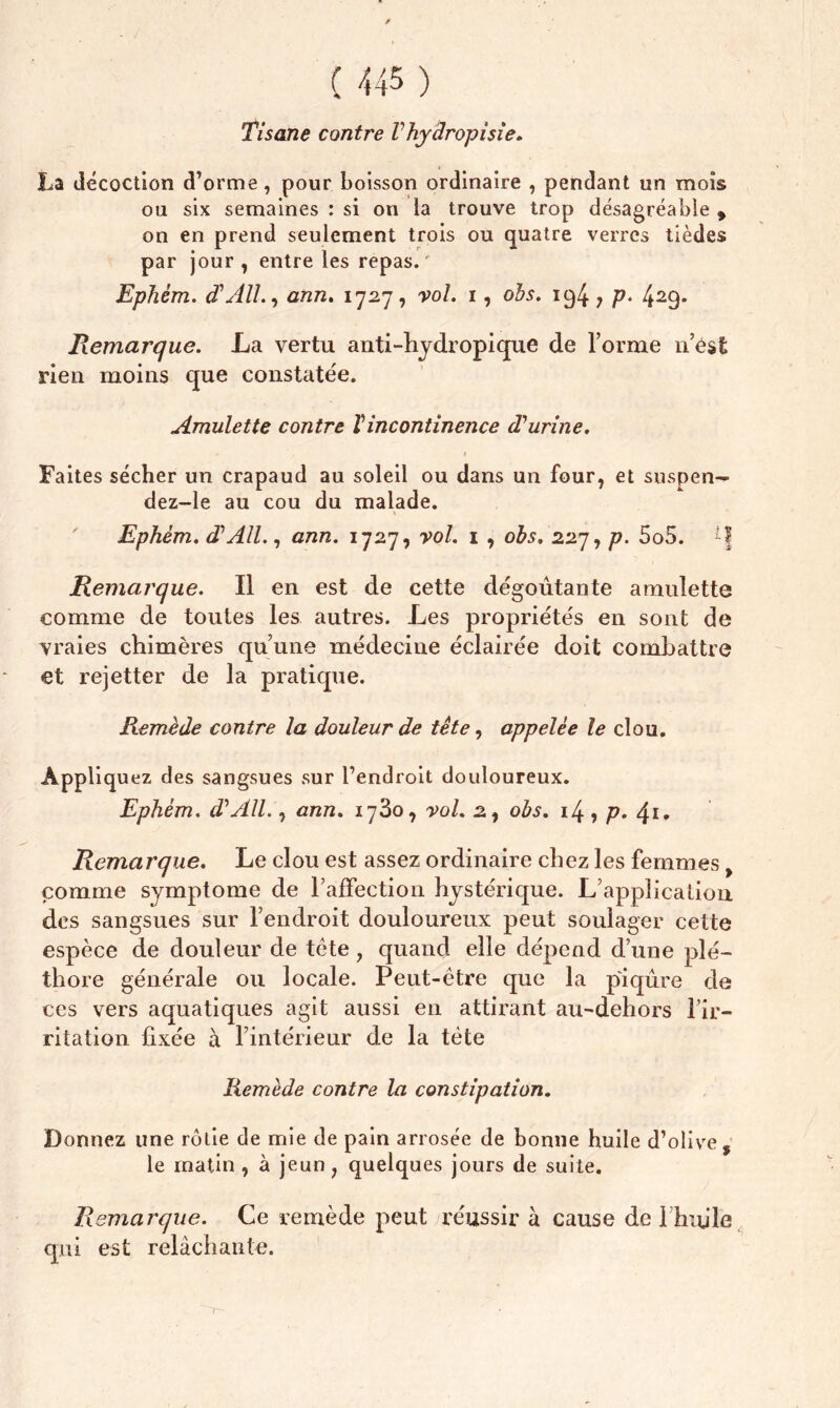 Tisane contre Vhyâropisie. La décoction d’orme, pour boisson ordinaire , pendant un mois ou six semaines : si on la trouve trop désagréable , on en prend seulement trois ou quatre verres tièdes par jour, entre les repas.' Ephèm. d'All., ann. 1727, vol. 1, obs. 194 7 P* 429* Remarque. La vertu anti-hydropique de l’orme n’ést rien moins que constatée. Amulette contre Vincontinence d'urine. Faites sécher un crapaud au soleil ou dans un four, et suspen— dez-le au cou du malade. 1 Ephèm. d'AU., ann. 1727, vol. 1 , obs. 227, p. 5o5. *} Remarque. Il en est de cette dégoûtante amulette comme de toutes les autres. Les propriétés en sont de vraies chimères qu’une médecine éclairée doit combattre et rejetter de la pratique. Remède contre la douleur de tête, appelée le clou. Appliquez des sangsues sur l’endroit douloureux. Ephèm. d'All., ann. 1780, vol. 2, obs. 14, p. <\i. Remarque. Le clou est assez ordinaire chez les femmes, comme symptôme de l’affection hystérique. L’application des sangsues sur l’endroit douloureux peut soulager cette espèce de douleur de tête , quand elle dépend d’une plé- thore générale ou locale. Peut-être que la piqûre de ces vers aquatiques agit aussi en attirant au-dehors l’ir- ritation fixée à l’intérieur de la tête Remède contre la constipation. Donnez une rôtie de mie de pain arrosée de bonne huile d’olive, le matin , à jeun, quelques jours de suite. Remarque. Ce remède peut réussir à cause de i htule qui est relâchante.