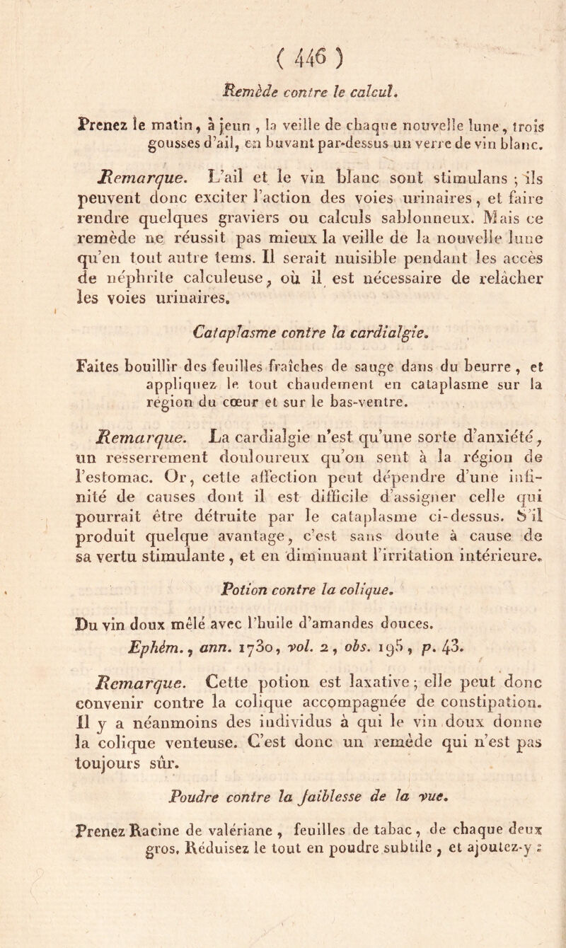 Remède contre h calcul. Prenez le matin, à jeun , la veille de chaque nouvelle lune, trois gousses d’ail, en buvant par-dessus un verre de vin blanc. Remarque. L’ail et le vin blanc sont stimuîans ; ils peuvent donc exciter Faction des voies urinaires, et faire rendre quelques graviers ou calculs sablonneux. Mais ce remède ne réussit pas mieux la veille de la nouvelle lune qu’en tout autre lems. Il serait nuisible pendant les accès de néphrite caîculeuse, où il est nécessaire de relâcher les voies urinaires. Cataplasme contre la cardialgie. Faites bouillir des feuilles fraîches de sauge dans du beurre , et appliquez le, tout chaudement en cataplasme sur la région du cœur et sur le bas-ventre. Remarque. La carcliaîgie n’est qu’une sorte d’anxiété, un resserrement douloureux qu’on sent à la région de l’estomac. Or, cette affection peut dépendre dune inii- nité de causes dont il est difficile d’assigner celle qui pourrait être détruite par le cataplasme ci-dessus. S’il produit quelque avantage, c’est sans doute à cause de sa vertu stimulante, et en diminuant l’irritation intérieure. Potion contre la colique. Du vin doux mêlé avec l’huile d’amandes douces. Ephèm., ann. 1780, vol. 2., obs. 19b, p. 43. Remarque. Cette potion est laxative ; elle peut donc convenir contre la colique accompagnée de constipation. Il y a néanmoins des individus à qui le vin doux donne la colique venteuse. C’est donc un remède qui n’est pas toujours sûr. Poudre contre la Jaiblesse de la vue. Prenez Racine de valériane , feuilles de tabac , de chaque deux gros. Réduisez le tout en poudre subtile , et ajoutez*y s